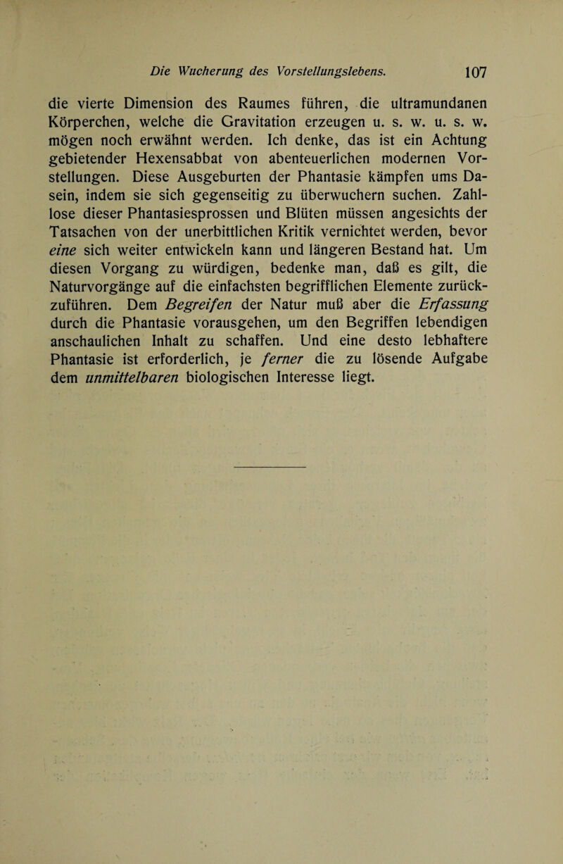 die vierte Dimension des Raumes führen, die ultramundanen Körperchen, welche die Gravitation erzeugen u. s. w. u. s. w. mögen noch erwähnt werden. Ich denke, das ist ein Achtung gebietender Hexensabbat von abenteuerlichen modernen Vor¬ stellungen. Diese Ausgeburten der Phantasie kämpfen ums Da¬ sein, indem sie sich gegenseitig zu überwuchern suchen. Zahl¬ lose dieser Phantasiesprossen und Blüten müssen angesichts der Tatsachen von der unerbittlichen Kritik vernichtet werden, bevor eine sich weiter entwickeln kann und längeren Bestand hat. Um diesen Vorgang zu würdigen, bedenke man, daß es gilt, die Naturvorgänge auf die einfachsten begrifflichen Elemente zurück¬ zuführen. Dem Begreifen der Natur muß aber die Erfassung durch die Phantasie vorausgehen, um den Begriffen lebendigen anschaulichen Inhalt zu schaffen. Und eine desto lebhaftere Phantasie ist erforderlich, je ferner die zu lösende Aufgabe dem unmittelbaren biologischen Interesse liegt.