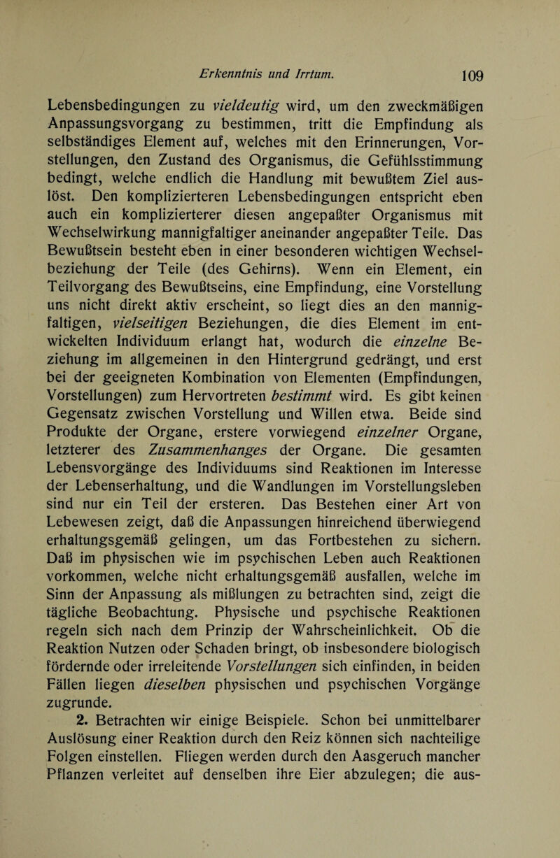 Lebensbedingungen zu vieldeutig wird, um den zweckmäßigen Anpassungsvorgang zu bestimmen, tritt die Empfindung als selbständiges Element auf, welches mit den Erinnerungen, Vor¬ stellungen, den Zustand des Organismus, die Gefühlsstimmung bedingt, welche endlich die Handlung mit bewußtem Ziel aus¬ löst. Den komplizierteren Lebensbedingungen entspricht eben auch ein komplizierterer diesen angepaßter Organismus mit Wechselwirkung mannigfaltiger aneinander angepaßter Teile. Das Bewußtsein besteht eben in einer besonderen wichtigen Wechsel¬ beziehung der Teile (des Gehirns). Wenn ein Element, ein Teilvorgang des Bewußtseins, eine Empfindung, eine Vorstellung uns nicht direkt aktiv erscheint, so liegt dies an den mannig¬ faltigen, vielseitigen Beziehungen, die dies Element im ent¬ wickelten Individuum erlangt hat, wodurch die einzelne Be¬ ziehung im allgemeinen in den Hintergrund gedrängt, und erst bei der geeigneten Kombination von Elementen (Empfindungen, Vorstellungen) zum Hervortreten bestimmt wird. Es gibt keinen Gegensatz zwischen Vorstellung und Willen etwa. Beide sind Produkte der Organe, erstere vorwiegend einzelner Organe, letzterer des Zusammenhanges der Organe. Die gesamten Lebensvorgänge des Individuums sind Reaktionen im Interesse der Lebenserhaltung, und die Wandlungen im Vorstellungsleben sind nur ein Teil der ersteren. Das Bestehen einer Art von Lebewesen zeigt, daß die Anpassungen hinreichend überwiegend erhaltungsgemäß gelingen, um das Fortbestehen zu sichern. Daß im physischen wie im psychischen Leben auch Reaktionen Vorkommen, welche nicht erhaltungsgemäß ausfallen, welche im Sinn der Anpassung als mißlungen zu betrachten sind, zeigt die tägliche Beobachtung. Physische und psychische Reaktionen regeln sich nach dem Prinzip der Wahrscheinlichkeit. Ob die Reaktion Nutzen oder Schaden bringt, ob insbesondere biologisch fördernde oder irreleitende Vorstellungen sich einfinden, in beiden Fällen liegen dieselben physischen und psychischen Vorgänge zugrunde. 2. Betrachten wir einige Beispiele. Schon bei unmittelbarer Auslösung einer Reaktion durch den Reiz können sich nachteilige Folgen einstellen. Fliegen werden durch den Aasgeruch mancher Pflanzen verleitet auf denselben ihre Eier abzulegen; die aus-
