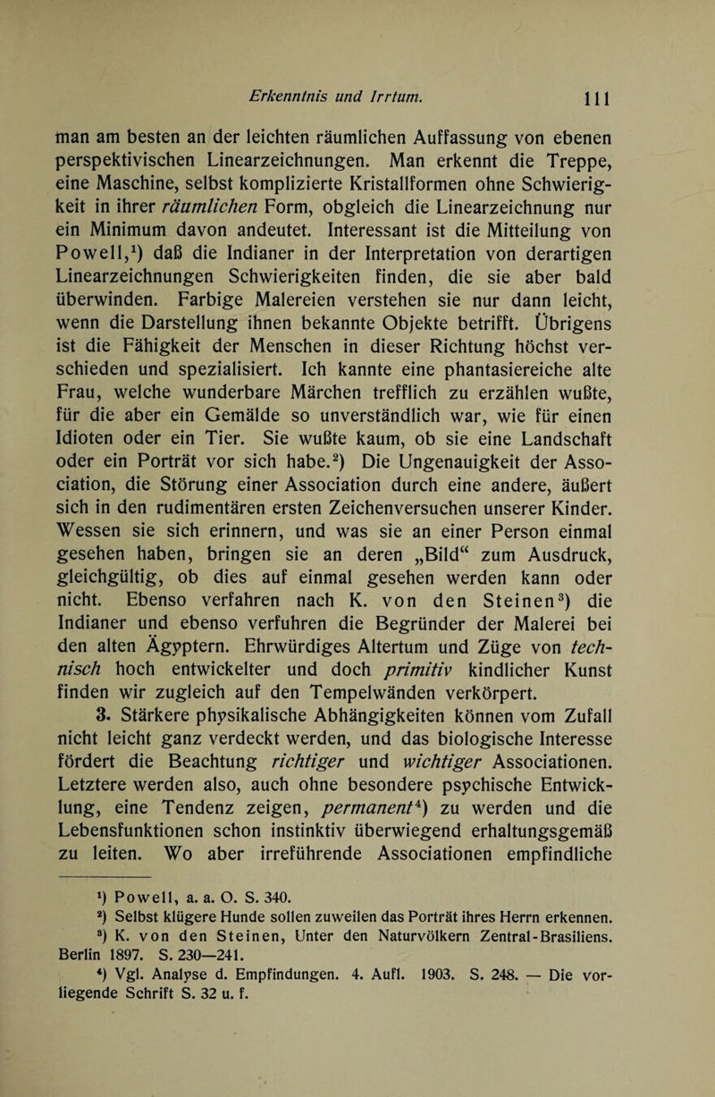 man am besten an der leichten räumlichen Auffassung von ebenen perspektivischen Linearzeichnungen. Man erkennt die Treppe, eine Maschine, selbst komplizierte Kristallformen ohne Schwierig¬ keit in ihrer räumlichen Form, obgleich die Linearzeichnung nur ein Minimum davon andeutet. Interessant ist die Mitteilung von Po well,1) daß die Indianer in der Interpretation von derartigen Linearzeichnungen Schwierigkeiten finden, die sie aber bald überwinden. Farbige Malereien verstehen sie nur dann leicht, wenn die Darstellung ihnen bekannte Objekte betrifft. Übrigens ist die Fähigkeit der Menschen in dieser Richtung höchst ver¬ schieden und spezialisiert. Ich kannte eine phantasiereiche alte Frau, welche wunderbare Märchen trefflich zu erzählen wußte, für die aber ein Gemälde so unverständlich war, wie für einen Idioten oder ein Tier. Sie wußte kaum, ob sie eine Landschaft oder ein Porträt vor sich habe.2) Die Ungenauigkeit der Asso¬ ciation, die Störung einer Association durch eine andere, äußert sich in den rudimentären ersten Zeichenversuchen unserer Kinder. Wessen sie sich erinnern, und was sie an einer Person einmal gesehen haben, bringen sie an deren „Bild“ zum Ausdruck, gleichgültig, ob dies auf einmal gesehen werden kann oder nicht. Ebenso verfahren nach K. von den Steinen3) die Indianer und ebenso verfuhren die Begründer der Malerei bei den alten Ägyptern. Ehrwürdiges Altertum und Züge von tech¬ nisch hoch entwickelter und doch primitiv kindlicher Kunst finden wir zugleich auf den Tempelwänden verkörpert. 3. Stärkere physikalische Abhängigkeiten können vom Zufall nicht leicht ganz verdeckt werden, und das biologische Interesse fördert die Beachtung richtiger und wichtiger Associationen. Letztere werden also, auch ohne besondere psychische Entwick¬ lung, eine Tendenz zeigen, permanent4) zu werden und die Lebensfunktionen schon instinktiv überwiegend erhaltungsgemäß zu leiten. Wo aber irreführende Associationen empfindliche 1) Po well, a. a. O. S. 340. 2) Selbst klügere Hunde sollen zuweilen das Porträt ihres Herrn erkennen. 3) K. von den Steinen, Unter den Naturvölkern Zentral-Brasiliens. Berlin 1897. S. 230—241. 4) Vgl. Analyse d. Empfindungen. 4. Aufl. 1903. S. 248. — Die vor¬ liegende Schrift S. 32 u. f.