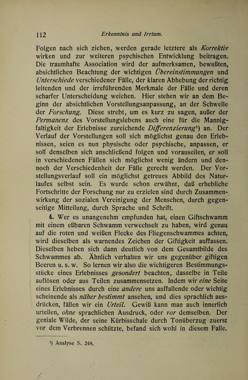 Folgen nach sich ziehen, werden gerade letztere als Korrektiv wirken und zur weiteren psychischen Entwicklung beitragen. Die traumhafte Association wird der aufmerksamen, bewußten, absichtlichen Beachtung der wichtigen Übereinstimmungen und Unterschiede verschiedener Fälle, der klaren Abhebung der richtig leitenden und der irreführenden Merkmale der Fälle und deren scharfer Unterscheidung weichen. Hier stehen wir an dem Be¬ ginn der absichtlichen Vorstellungsanpassung, an der Schwelle der Forschung. Diese strebt, um es kurz zu sagen, außer der Permanenz des Vorstellungslebens auch eine für die Mannig¬ faltigkeit der Erlebnisse zureichende Differenzierung1) an. Der Verlauf der Vorstellungen soll sich möglichst genau den Erleb¬ nissen, seien es nun physische oder psychische, anpassen, er soll denselben sich anschließend folgen und vorauseilen, er soll in verschiedenen Fällen sich möglichst wenig ändern und den¬ noch der Verschiedenheit der Fälle gerecht werden. Der Vor¬ stellungsverlauf soll ein möglichst getreues Abbild des Natur¬ laufes selbst sein. Es wurde schon erwähnt, daß erhebliche Fortschritte der Forschung nur zu erzielen sind durch Zusammen¬ wirkung der sozialen Vereinigung der Menschen, durch gegen¬ seitige Mitteilung, durch Sprache und Schrift. 4. Wer es unangenehm empfunden hat, einen Giftschwamm mit einem eßbaren Schwamm verwechselt zu haben, wird genau auf die roten und weißen Flecke des Fliegenschwammes achten, wird dieselben als warnendes Zeichen der Giftigkeit auffassen. Dieselben heben sich dann deutlich von dem Gesamtbilde des Schwammes ab. Ähnlich verhalten wir uns gegenüber giftigen Beeren u. s. w. So lernen wir also die wichtigeren Bestimmungs¬ stücke eines Erlebnisses gesondert beachten, dasselbe in Teile auflösen oder aus Teilen zusammensetzen. Indem wir eine Seite eines Erlebnisses durch eine andere uns auffallende oder wichtig scheinende als näher bestimmt ansehen, und dies sprachlich aus- drücken, fällen wir ein Urteil. Gewiß kann man auch innerlich urteilen, ohne sprachlichen Ausdruck, oder vor demselben. Der geniale Wilde, der seine Kürbisschale durch Tonüberzug zuerst vor dem Verbrennen schützte, befand sich wohl in diesem Falle. J) Analyse S. 248.