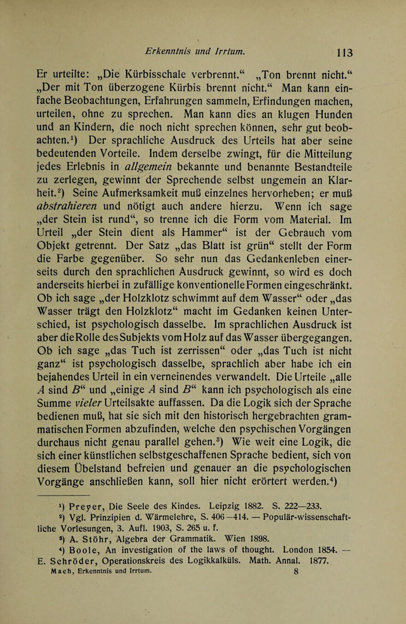 Er urteilte: „Die Kürbisschale verbrennt.“ „Ton brennt nicht.“ „Der mit Ton überzogene Kürbis brennt nicht.“ Man kann ein¬ fache Beobachtungen, Erfahrungen sammeln, Erfindungen machen, urteilen, ohne zu sprechen. Man kann dies an klugen Hunden und an Kindern, die noch nicht sprechen können, sehr gut beob¬ achten.1) Der sprachliche Ausdruck des Urteils hat aber seine bedeutenden Vorteile. Indem derselbe zwingt, für die Mitteilung jedes Erlebnis in allgemein bekannte und benannte Bestandteile zu zerlegen, gewinnt der Sprechende selbst ungemein an Klar¬ heit.2) Seine Aufmerksamkeit muß einzelnes hervorheben; er muß abstrahieren und nötigt auch andere hierzu. Wenn ich sage „der Stein ist rund“, so trenne ich die Form vom Material. Im Urteil „der Stein dient als Hammer“ ist der Gebrauch vom Objekt getrennt. Der Satz „das Blatt ist grün“ stellt der Form die Farbe gegenüber. So sehr nun das Gedankenleben einer¬ seits durch den sprachlichen Ausdruck gewinnt, so wird es doch anderseits hierbei in zufällige konventionelle Formen eingeschränkt. Ob ich sage „der Holzklotz schwimmt auf dem Wasser“ oder „das Wasser trägt den Holzklotz“ macht im Gedanken keinen Unter¬ schied, ist psychologisch dasselbe. Im sprachlichen Ausdruck ist aber dieRolle des Subjekts vom Holz auf das Wasser übergegangen. Ob ich sage „das Tuch ist zerrissen“ oder „das Tuch ist nicht ganz“ ist psychologisch dasselbe, sprachlich aber habe ich ein bejahendes Urteil in ein verneinendes verwandelt. Die Urteile „alle A sind Bu und „einige A sind B“ kann ich psychologisch als eine Summe vieler Urteilsakte auffassen. Da die Logik sich der Sprache bedienen muß, hat sie sich mit den historisch hergebrachten gram¬ matischen Formen abzufinden, welche den psychischen Vorgängen durchaus nicht genau parallel gehen.3) Wie weit eine Logik, die sich einer künstlichen selbstgeschaffenen Sprache bedient, sich von diesem Übelstand befreien und genauer an die psychologischen Vorgänge anschließen kann, soll hier nicht erörtert werden.4) *) Preyer, Die Seele des Kindes. Leipzig 1882. S. 222—233. 2) Vgl. Prinzipien d. Wärmelehre, S. 406—414. — Populär-wissenschaft¬ liche Vorlesungen, 3. Aufl. 1903, S. 265 u. f. 8) A. Stöhr, Algebra der Grammatik. Wien 1898. 4) Boole, An investigation of the laws of thought. London 1854. — E. Schröder, Operationskreis des Logikkalküls. Math. Annal. 1877. Mach, Erkenntnis und Irrtum. 8
