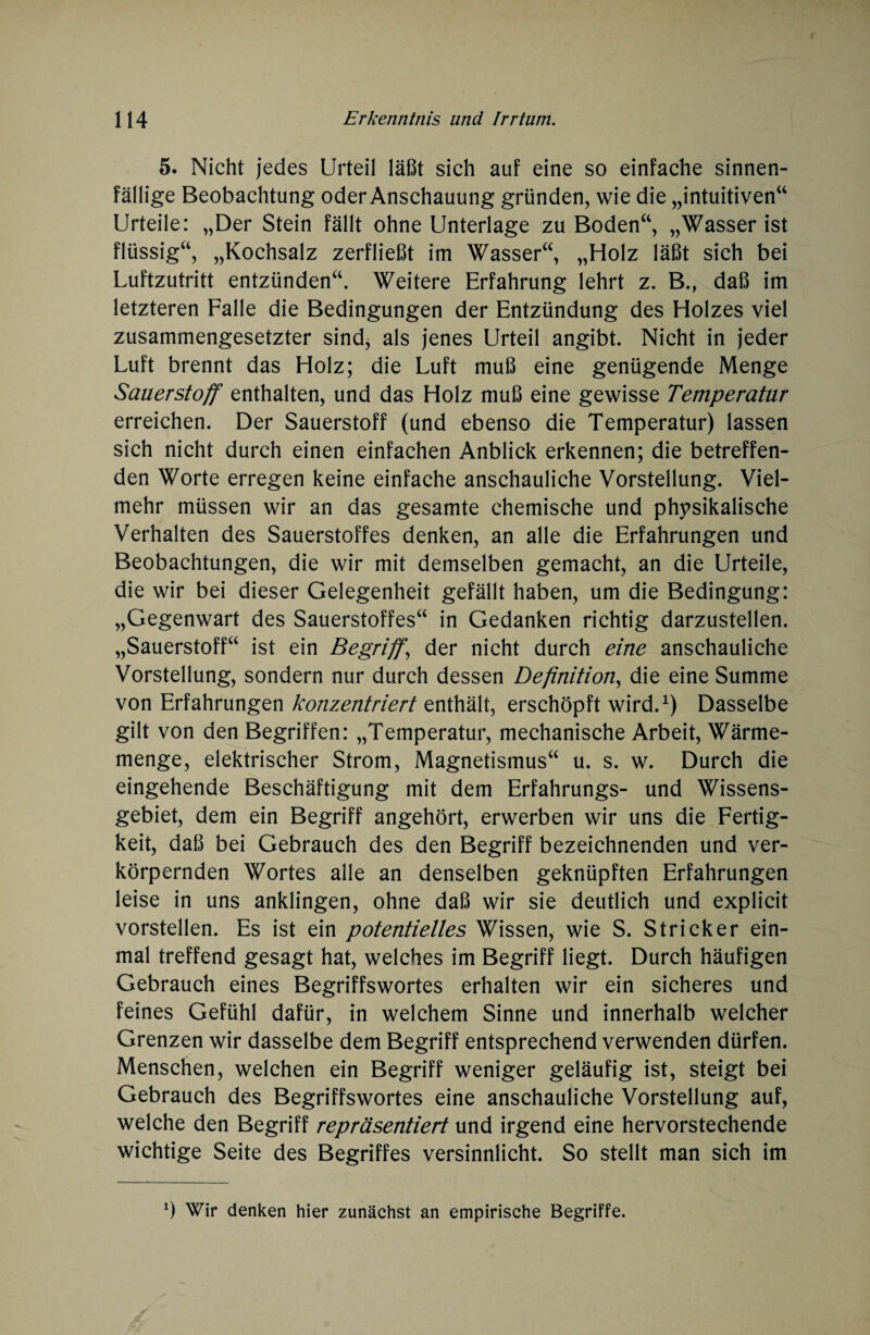 5. Nicht jedes Urteil läßt sich auf eine so einfache sinnen¬ fällige Beobachtung oder Anschauung gründen, wie die „intuitiven“ Urteile: „Der Stein fällt ohne Unterlage zu Boden“, „Wasser ist flüssig“, „Kochsalz zerfließt im Wasser“, „Holz läßt sich bei Luftzutritt entzünden“. Weitere Erfahrung lehrt z. B., daß im letzteren Falle die Bedingungen der Entzündung des Holzes viel zusammengesetzter sind* als jenes Urteil angibt. Nicht in jeder Luft brennt das Holz; die Luft muß eine genügende Menge Sauerstoff enthalten, und das Holz muß eine gewisse Temperatur erreichen. Der Sauerstoff (und ebenso die Temperatur) lassen sich nicht durch einen einfachen Anblick erkennen; die betreffen¬ den Worte erregen keine einfache anschauliche Vorstellung. Viel¬ mehr müssen wir an das gesamte chemische und physikalische Verhalten des Sauerstoffes denken, an alle die Erfahrungen und Beobachtungen, die wir mit demselben gemacht, an die Urteile, die wir bei dieser Gelegenheit gefällt haben, um die Bedingung: „Gegenwart des Sauerstoffes“ in Gedanken richtig darzustellen. „Sauerstoff“ ist ein Begriff, der nicht durch eine anschauliche Vorstellung, sondern nur durch dessen Definition, die eine Summe von Erfahrungen konzentriert enthält, erschöpft wird.1) Dasselbe gilt von den Begriffen: „Temperatur, mechanische Arbeit, Wärme¬ menge, elektrischer Strom, Magnetismus“ u. s. w. Durch die eingehende Beschäftigung mit dem Erfahrungs- und Wissens¬ gebiet, dem ein Begriff angehört, erwerben wir uns die Fertig¬ keit, daß bei Gebrauch des den Begriff bezeichnenden und ver¬ körpernden Wortes alle an denselben geknüpften Erfahrungen leise in uns anklingen, ohne daß wir sie deutlich und explicit vorstellen. Es ist ein potentielles Wissen, wie S. Stricker ein¬ mal treffend gesagt hat, welches im Begriff liegt. Durch häufigen Gebrauch eines Begriffswortes erhalten wir ein sicheres und feines Gefühl dafür, in welchem Sinne und innerhalb welcher Grenzen wir dasselbe dem Begriff entsprechend verwenden dürfen. Menschen, welchen ein Begriff weniger geläufig ist, steigt bei Gebrauch des Begriffswortes eine anschauliche Vorstellung auf, welche den Begriff repräsentiert und irgend eine hervorstechende wichtige Seite des Begriffes versinnlicht. So stellt man sich im x) Wir denken hier zunächst an empirische Begriffe.