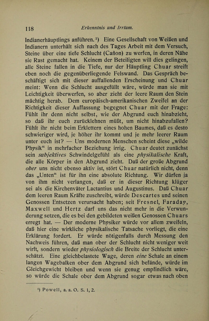 Indianerhäuptlings anführen.*) Eine Gesellschaft von Weißen und Indianern unterhält sich nach des Tages Arbeit mit dem Versuch, Steine über eine tiefe Schlucht (Canon) zu werfen, in deren Nähe sie Rast gemacht hat. Keinem der Beteiligten will dies gelingen, alle Steine fallen in die Tiefe, nur der Häuptling Chuar streift eben noch die gegenüberliegende Felswand. Das Gespräch be¬ schäftigt sich mit dieser auffallenden Erscheinung und Chuar meint: Wenn die Schlucht ausgefüllt wäre, würde man sie mit Leichtigkeit Überwerfen, so aber zieht der leere Raum den Stein mächtig herab. Dem europäisch-amerikanischen Zweifel an der Richtigkeit dieser Auffassung begegnet Chuar mit der Frage: Fühlt ihr denn nicht selbst, wie der Abgrund euch hinabzieht, so daß ihr euch zurücklehnen müßt, um nicht hinabzufallen? Fühlt ihr nicht beim Erklettern eines hohen Baumes, daß es desto schwieriger wird, je höher ihr kommt und je mehr leerer Raum unter euch ist? — Uns modernen Menschen scheint diese „wilde Physik“ in mehrfacher Beziehung irrig. Chuar deutet zunächst sein subjektives Schwindelgefühl als eine physikalische Kraft, die alle Körper in den Abgrund zieht. Daß der große Abgrund ober uns nicht ebenso aktiv ist, stört Chuar natürlich nicht, denn das „Unten“ ist für ihn eine absolute Richtung. Wir dürfen ja von ihm nicht verlangen, daß er in dieser Richtung klüger sei als die Kirchenväter Lactantius und Augustinus. Daß Chuar dem leeren Raum Kräfte zuschreibt, würde Descartes und seinen Genossen Entsetzen verursacht haben; seit Fresnel, Faraday, Maxwell und Hertz darf uns das nicht mehr in die Verwun¬ derung setzen, die es bei den gebildeten weißen Genossen Chuars erregt hat. — Der moderne Physiker würde vor allem zweifeln, daß hier eine wirkliche physikalische Tatsache vorliegt, die eine Erklärung fordert. Er würde nötigenfalls durch Messung den Nachweis führen, daß man ober der Schlucht nicht weniger weit wirft, sondern wieder physiologisch die Breite der Schlucht unter¬ schätzt. Eine gleichbelastete Wage, deren eine Schale an einem langen Wagebalken ober dem Abgrund sich befände, würde im Gleichgewicht bleiben und wenn sie genug empfindlich wäre, so würde die Schale ober dem Abgrund sogar etwas nach oben Ö Powell, a. a. O. S. 1, 2.