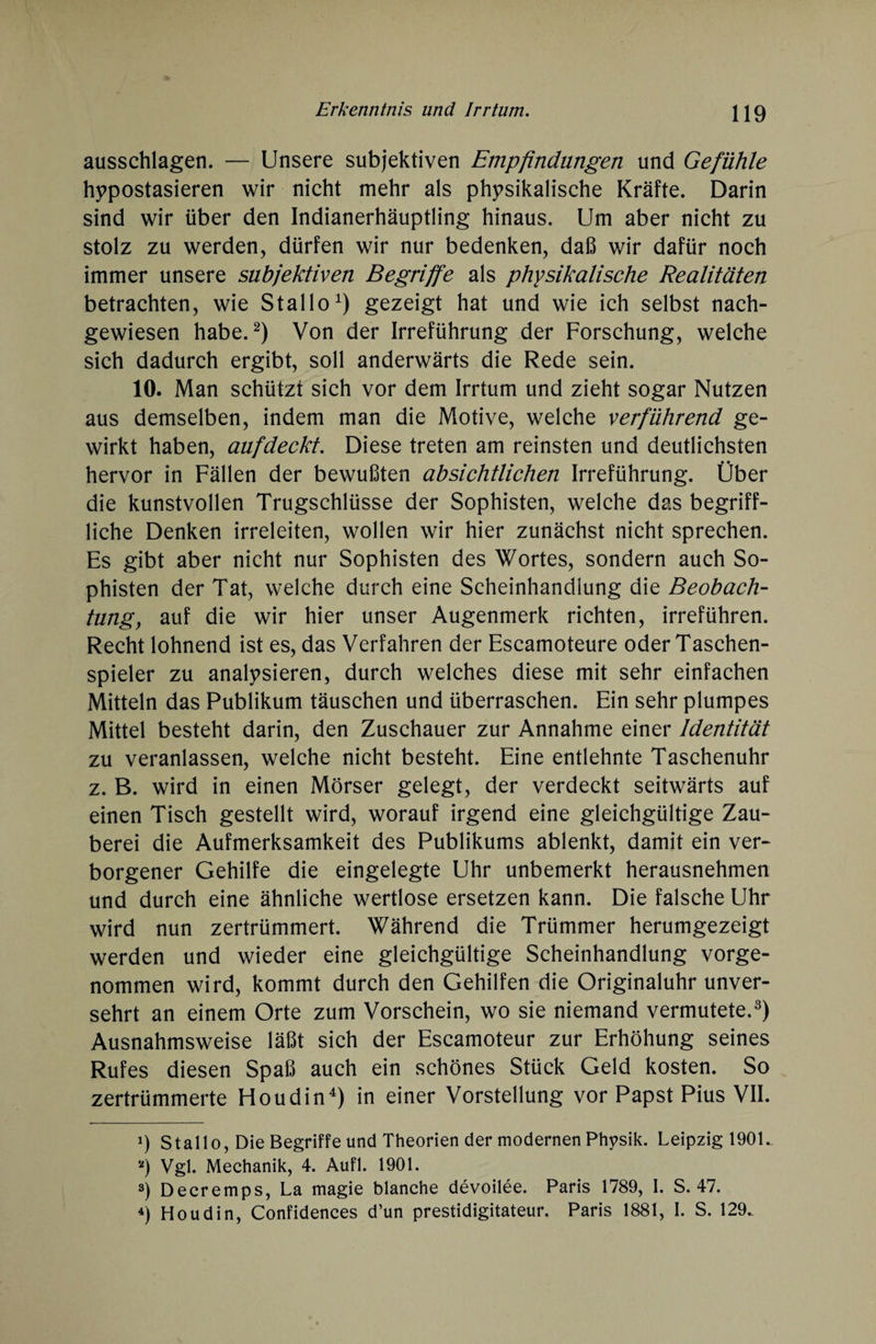 ausschlagen. — Unsere subjektiven Empfindungen und Gefühle hypostasieren wir nicht mehr als physikalische Kräfte. Darin sind wir über den Indianerhäuptling hinaus. Um aber nicht zu stolz zu werden, dürfen wir nur bedenken, daß wir dafür noch immer unsere subjektiven Begriffe als physikalische Realitäten betrachten, wie Stal 1 oA) gezeigt hat und wie ich selbst nach¬ gewiesen habe.* 2) Von der Irreführung der Forschung, welche sich dadurch ergibt, soll anderwärts die Rede sein. 10. Man schützt sich vor dem Irrtum und zieht sogar Nutzen aus demselben, indem man die Motive, welche verführend ge¬ wirkt haben, auf deckt. Diese treten am reinsten und deutlichsten hervor in Fällen der bewußten absichtlichen Irreführung. Über die kunstvollen Trugschlüsse der Sophisten, welche das begriff¬ liche Denken irreleiten, wollen wir hier zunächst nicht sprechen. Es gibt aber nicht nur Sophisten des Wortes, sondern auch So¬ phisten der Tat, welche durch eine Scheinhandlung die Beobach¬ tung, auf die wir hier unser Augenmerk richten, irreführen. Recht lohnend ist es, das Verfahren der Escamoteure oder Taschen¬ spieler zu analysieren, durch welches diese mit sehr einfachen Mitteln das Publikum täuschen und überraschen. Ein sehr plumpes Mittel besteht darin, den Zuschauer zur Annahme einer Identität zu veranlassen, welche nicht besteht. Eine entlehnte Taschenuhr z. B. wird in einen Mörser gelegt, der verdeckt seitwärts auf einen Tisch gestellt wird, worauf irgend eine gleichgültige Zau¬ berei die Aufmerksamkeit des Publikums ablenkt, damit ein ver¬ borgener Gehilfe die eingelegte Uhr unbemerkt herausnehmen und durch eine ähnliche wertlose ersetzen kann. Die falsche Uhr wird nun zertrümmert. Während die Trümmer herumgezeigt werden und wieder eine gleichgültige Scheinhandlung vorge¬ nommen wird, kommt durch den Gehilfen die Originaluhr unver¬ sehrt an einem Orte zum Vorschein, wo sie niemand vermutete.3) Ausnahmsweise läßt sich der Escamoteur zur Erhöhung seines Rufes diesen Spaß auch ein schönes Stück Geld kosten. So zertrümmerte Floudin4) in einer Vorstellung vor Papst Pius VII. i) Stallo, Die Begriffe und Theorien der modernen Physik. Leipzig 1901.. *) Vgl. Mechanik, 4. Aufl. 1901. 3) Decremps, La magie blanche devoilee. Paris 1789, I. S. 47. 4) Houdin, Confidences d’un prestidigitateur. Paris 1881, I. S. 129.