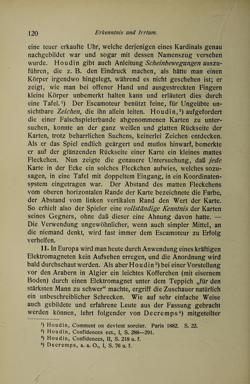 eine teuer erkaufte Uhr, welche derjenigen eines Kardinals genau nachgebildet war und sogar mit dessen Namenszug versehen wurde. Houdin gibt auch Anleitung Scheinbewegungen auszu¬ führen, die z. B. den Eindruck machen, als hätte man einen Körper irgendwo hingelegt, während es nicht geschehen ist; er zeigt, wie man bei offener Hand und ausgestreckten Fingern kleine Körper unbemerkt halten kann und erläutert dies durch eine Tafel.1) Der Escamoteur benützt feine, für Ungeübte un¬ sichtbare Zeichen, die ihn allein leiten. Houdin,2) aufgefordert die einer Falschspielerbande abgenommenen Karten zu unter¬ suchen, konnte an der ganz weißen und glatten Rückseite der Karten, trotz beharrlichen Suchens, keinerlei Zeichen entdecken. Als er das Spiel endlich geärgert und mutlos hinwarf, bemerkte er auf der glänzenden Rückseite einer Karte ein kleines mattes Fleckchen. Nun zeigte die genauere Untersuchung, daß jede Karte in der Ecke ein solches Fleckchen aufwies, welches sozu¬ sagen, in eine Tafel mit doppeltem Eingang, in ein Koordinaten¬ system eingetragen war. Der Abstand des matten Fleckchens vom oberen horizontalen Rande der Karte bezeichnete die Farbe, der Abstand vom linken vertikalen Rand den Wert der Karte. So erhielt also der Spieler eine vollständige Kenntnis der Karten seines Gegners, ohne daß dieser eine Ahnung davon hatte. — Die Verwendung ungewöhnlicher, wenn auch simpler Mittel, an die niemand denkt, wird fast immer dem Escamoteur zu Erfolg verhelfen. 11. In Europa wird man heute durch Anwendung eines kräftigen Elektromagneten kein Aufsehen erregen, und die Anordnung wird bald durchschaut werden. Als aber H o u d i n3) bei einer Vorstellung vor den Arabern in Algier ein leichtes Kofferchen (mit eisernem Boden) durch einen Elektromagnet unter dem Teppich „für den stärksten Mann zu schwer“ machte, ergriff die Zuschauer natürlich ein unbeschreiblicher Schrecken. Wie auf sehr einfache Weise auch gebildete und erfahrene Leute aus der Fassung gebracht werden können, lehrt folgender von Decremps4) mitgeteilter Ö Houdin, Comment on devient sorcier. Paris 1882. S. 22. 2) Houdin, Confidences ect., I, S. 288—291. 3) Houdin, Confidences, II, S. 218 u. f. 4) Decremps, a. a. O., I, S. 76 u. f.