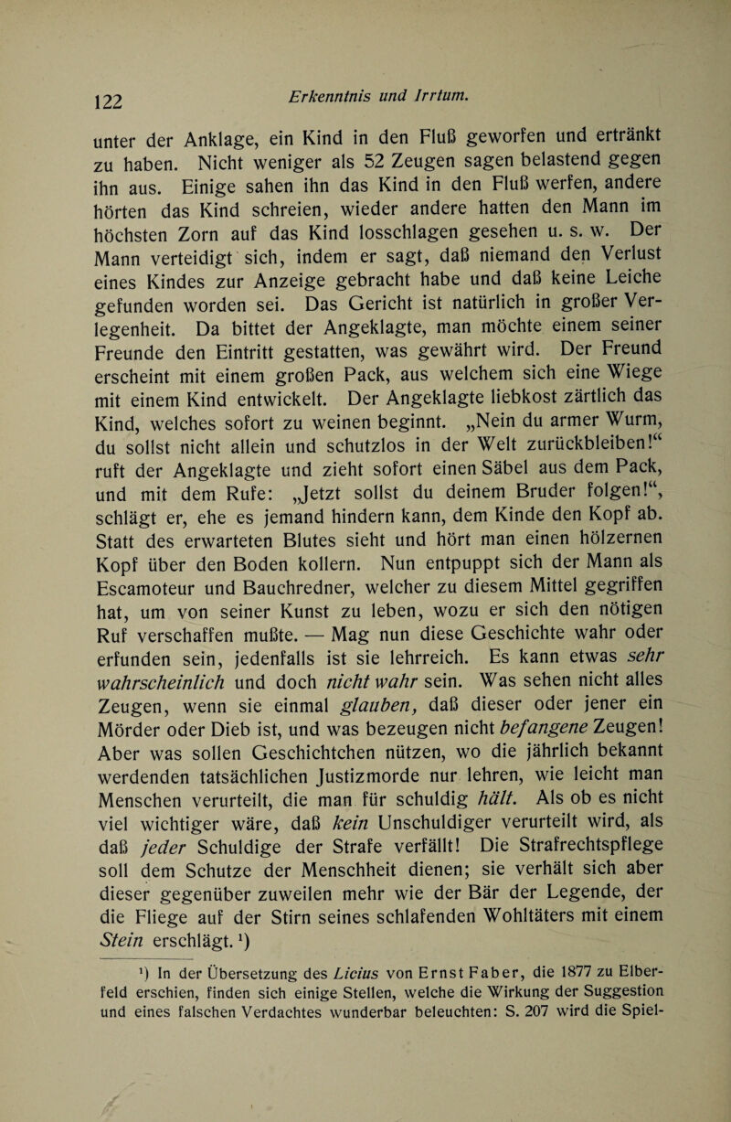 unter der Anklage, ein Kind in den Fluß geworfen und ertränkt zu haben. Nicht weniger als 52 Zeugen sagen belastend gegen ihn aus. Einige sahen ihn das Kind in den Fluß werfen, andere hörten das Kind schreien, wieder andere hatten den Mann im höchsten Zorn auf das Kind losschlagen gesehen u. s. w. Der Mann verteidigt sich, indem er sagt, daß niemand den Verlust eines Kindes zur Anzeige gebracht habe und daß keine Leiche gefunden worden sei. Das Gericht ist natürlich in großer Ver¬ legenheit. Da bittet der Angeklagte, man möchte einem seiner Freunde den Eintritt gestatten, was gewährt wird. Der Freund erscheint mit einem großen Pack, aus welchem sich eine Wiege mit einem Kind entwickelt. Der Angeklagte liebkost zärtlich das Kind, welches sofort zu weinen beginnt. „Nein du armer Wurm, du sollst nicht allein und schutzlos in der Welt Zurückbleiben!“ ruft der Angeklagte und zieht sofort einen Säbel aus dem Pack, und mit dem Rufe: „Jetzt sollst du deinem Bruder folgen!“, schlägt er, ehe es jemand hindern kann, dem Kinde den Kopf ab. Statt des erwarteten Blutes sieht und hört man einen hölzernen Kopf über den Boden kollern. Nun entpuppt sich der Mann als Escamoteur und Bauchredner, welcher zu diesem Mittel gegriffen hat, um von seiner Kunst zu leben, wozu er sich den nötigen Ruf verschaffen mußte. — Mag nun diese Geschichte wahr oder erfunden sein, jedenfalls ist sie lehrreich. Es kann etwas sehr wahrscheinlich und doch nicht wahr sein. Was sehen nicht alles Zeugen, wenn sie einmal glauben, daß dieser oder jener ein Mörder oder Dieb ist, und was bezeugen nicht befangene Zeugen! Aber was sollen Geschichtchen nützen, wo die jährlich bekannt werdenden tatsächlichen Justizmorde nur lehren, wie leicht man Menschen verurteilt, die man für schuldig hält. Als ob es nicht viel wichtiger wäre, daß kein Unschuldiger verurteilt wird, als daß jeder Schuldige der Strafe verfällt! Die Strafrechtspflege soll dem Schutze der Menschheit dienen; sie verhält sich aber dieser gegenüber zuweilen mehr wie der Bär der Legende, der die Fliege auf der Stirn seines schlafenden Wohltäters mit einem Stein erschlägt.l) J) In der Übersetzung des Licius von Ernst Fab er, die 1877 zu Elber¬ feld erschien, finden sich einige Stellen, welche die Wirkung der Suggestion und eines falschen Verdachtes wunderbar beleuchten: S. 207 wird die Spiel-