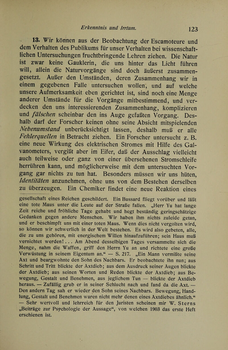 13. Wir können aus der Beobachtung der Escamoteure und dem Verhalten des Publikums für unser Verhalten bei wissenschaft¬ lichen Untersuchungen fruchtbringende Lehren ziehen. Die Natur ist zwar keine Gauklerin, die uns hinter das Licht führen will, allein die Naturvorgänge sind doch äußerst zusammen¬ gesetzt. Außer den Umständen, deren Zusammenhang wir in einem gegebenen Falle untersuchen wollen, und auf welche unsere Aufmerksamkeit eben gerichtet ist, sind noch eine Menge anderer Umstände für die Vorgänge mitbestimmend, und ver¬ decken den uns interessierenden Zusammenhang, komplizieren und fälschen scheinbar den ins Auge gefaßten Vorgang. Des¬ halb darf der Forscher keinen ohne seine Absicht mitspielenden Nebenumstand unberücksichtigt lassen, deshalb muß er alle Fehlerquellen in Betracht ziehen. Ein Forscher untersucht z. B. eine neue Wirkung des elektrischen Stromes mit Hilfe des Gal¬ vanometers, vergißt aber im Eifer, daß der Ausschlag vielleicht auch teilweise oder ganz von einer übersehenen Stromschleife herrühren kann, und möglicherweise mit dem untersuchten Vor¬ gang gar nichts zu tun hat. Besonders müssen wir uns hüten, Identitäten anzunehmen, ohne uns von dem Bestehen derselben zu überzeugen. Ein Chemiker findet eine neue Reaktion eines gesellschaft eines Reichen geschildert. Ein Bussard fliegt vorüber und läßt eine tote Maus unter die Leute auf der Straße fallen. „Herr Yu hat lange Zeit reiche und fröhliche Tage gehabt und hegt beständig geringschätzige Gedanken gegen andere Menschen. Wir haben ihm nichts zuleide getan, und er beschimpft uns mit einer toten Maus. Wenn dies nicht vergolten wird, so können wir schwerlich in der Welt bestehen. Es wird also gebeten, alle, die zu uns gehören, mit energischem Willen hinaufzuführen; sein Haus muß vernichtet werden! . . . Am Abend desselbigen Tages versammelte sich die Menge, nahm die Waffen, griff den Herrn Yu an und richtete eine große Verwüstung in seinem Eigentum an.“ — S. 217. „Ein Mann vermißte seine Axt und beargwöhnte den Sohn des Nachbars. Er beobachtete ihn nun; aus Schritt und Tritt blickte der Axtdieb; aus dem Ausdruck seiner Augen blickte der Axtdieb; aus seinen Worten und Reden blickte der Axtdieb; aus Be¬ wegung, Gestalt und Benehmen, aus jeglichem Tun — blickte der Axtdieb heraus. — Zufällig grub er in seiner Schlucht nach und fand da die Axt. — Den andern Tag sah er wieder den Sohn seines Nachbars. Bewegung, Hand¬ lung, Gestalt und Benehmen waren nicht mehr denen eines Axtdiebes ähnlich.“ — Sehr wertvoll und lehrreich für den Juristen scheinen mir W. Sterns „Beiträge zur Psychologie der Aussage“, von welchen 1903 das erste Heft erschienen ist.