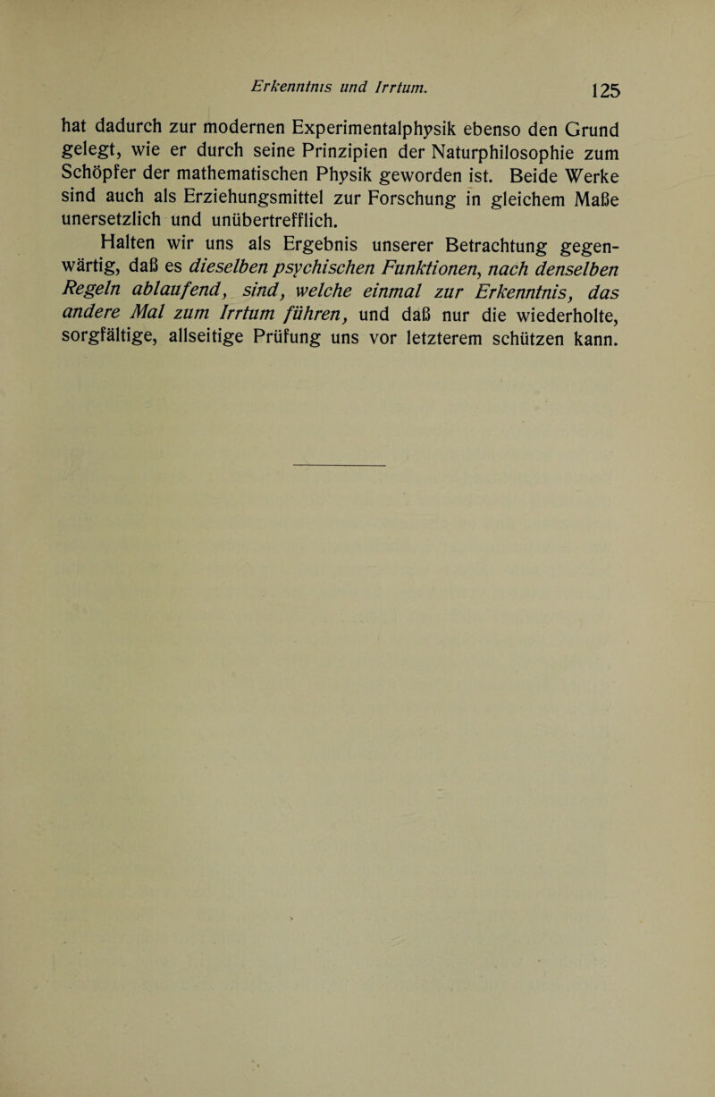 hat dadurch zur modernen Experimentalphysik ebenso den Grund gelegt, wie er durch seine Prinzipien der Naturphilosophie zum Schöpfer der mathematischen Physik geworden ist. Beide Werke sind auch als Erziehungsmittel zur Forschung in gleichem Maße unersetzlich und unübertrefflich. Halten wir uns als Ergebnis unserer Betrachtung gegen¬ wärtig, daß es dieselben psychischen Funktionen, nach denselben Regeln ablaufend, sind, welche einmal zur Erkenntnis, das andere Mal zum Irrtum führen, und daß nur die wiederholte, sorgfältige, allseitige Prüfung uns vor letzterem schützen kann.