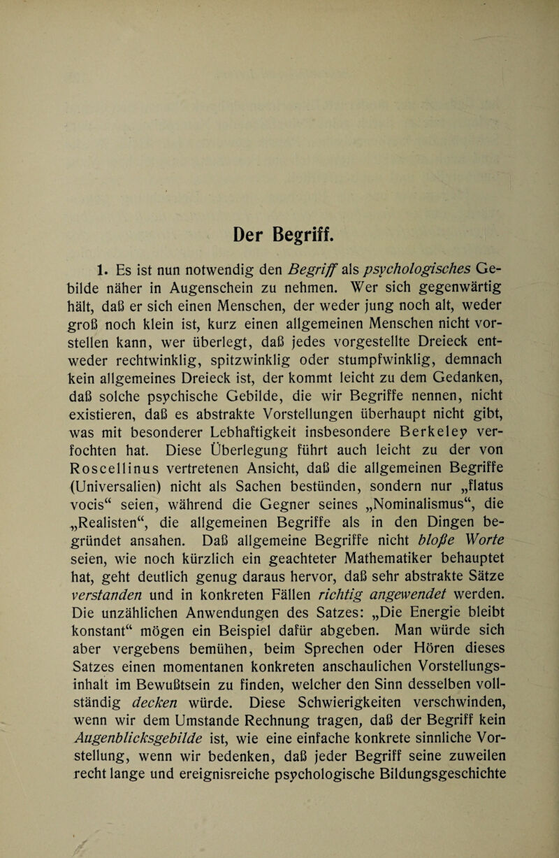 Der Begriff. 1. Es ist nun notwendig den Begriff als psychologisches Ge¬ bilde näher in Augenschein zu nehmen. Wer sich gegenwärtig hält, daß er sich einen Menschen, der weder jung noch alt, weder groß noch klein ist, kurz einen allgemeinen Menschen nicht vor¬ stellen kann, wer überlegt, daß jedes vorgestellte Dreieck ent¬ weder rechtwinklig, spitzwinklig oder stumpfwinklig, demnach kein allgemeines Dreieck ist, der kommt leicht zu dem Gedanken, daß solche psychische Gebilde, die wir Begriffe nennen, nicht existieren, daß es abstrakte Vorstellungen überhaupt nicht gibt, was mit besonderer Lebhaftigkeit insbesondere Berkeley ver¬ fochten hat. Diese Überlegung führt auch leicht zu der von Roscellinus vertretenen Ansicht, daß die allgemeinen Begriffe (Universalien) nicht als Sachen bestünden, sondern nur „flatus vocis“ seien, während die Gegner seines „Nominalismus“, die „Realisten“, die allgemeinen Begriffe als in den Dingen be¬ gründet ansahen. Daß allgemeine Begriffe nicht bloße Worte seien, wie noch kürzlich ein geachteter Mathematiker behauptet hat, geht deutlich genug daraus hervor, daß sehr abstrakte Sätze verstanden und in konkreten Fällen richtig angewendet werden. Die unzählichen Anwendungen des Satzes: „Die Energie bleibt konstant“ mögen ein Beispiel dafür abgeben. Man würde sich aber vergebens bemühen, beim Sprechen oder Eiören dieses Satzes einen momentanen konkreten anschaulichen Vorstellungs¬ inhalt im Bewußtsein zu finden, welcher den Sinn desselben voll¬ ständig decken würde. Diese Schwierigkeiten verschwinden, wenn wir dem Umstande Rechnung tragen, daß der Begriff kein Augenblicksgebilde ist, wie eine einfache konkrete sinnliche Vor¬ stellung, wenn wir bedenken, daß jeder Begriff seine zuweilen recht lange und ereignisreiche psychologische Bildungsgeschichte