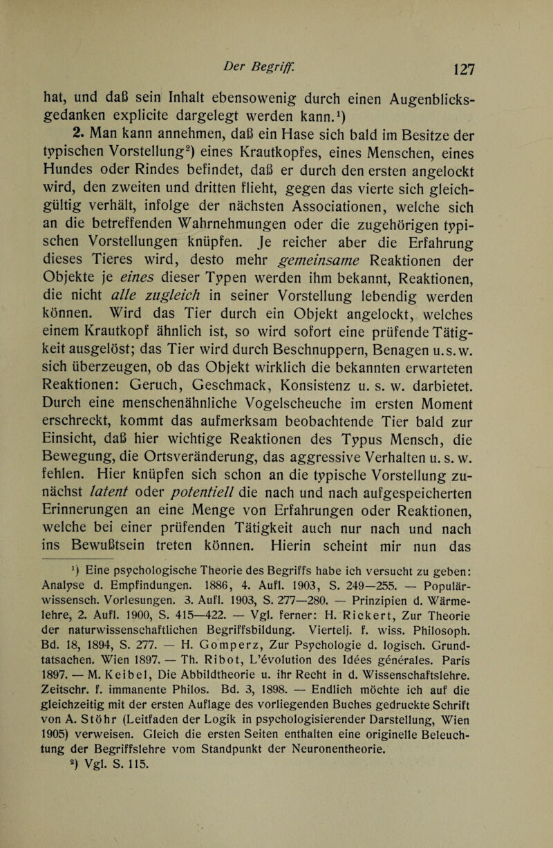 hat, und daß sein Inhalt ebensowenig durch einen Augenblicks¬ gedanken explicite dargelegt werden kann.1) 2. Man kann annehmen, daß ein Hase sich bald im Besitze der typischen Vorstellung2) eines Krautkopfes, eines Menschen, eines Hundes oder Rindes befindet, daß er durch den ersten angelockt wird, den zweiten und dritten flieht, gegen das vierte sich gleich¬ gültig verhält, infolge der nächsten Associationen, welche sich an die betreffenden Wahrnehmungen oder die zugehörigen typi¬ schen Vorstellungen knüpfen. Je reicher aber die Erfahrung dieses Tieres wird, desto mehr gemeinsame Reaktionen der Objekte je eines dieser Typen werden ihm bekannt, Reaktionen, die nicht alle zugleich in seiner Vorstellung lebendig werden können. Wird das Tier durch ein Objekt angelockt, welches einem Krautkopf ähnlich ist, so wird sofort eine prüfende Tätig¬ keit ausgelöst; das Tier wird durch Beschnuppern, Benagen u.s.w. sich überzeugen, ob das Objekt wirklich die bekannten erwarteten Reaktionen: Geruch, Geschmack, Konsistenz u. s. w. darbietet. Durch eine menschenähnliche Vogelscheuche im ersten Moment erschreckt, kommt das aufmerksam beobachtende Tier bald zur Einsicht, daß hier wichtige Reaktionen des Typus Mensch, die Bewegung, die Ortsveränderung, das aggressive Verhalten u. s. w. fehlen. Hier knüpfen sich schon an die typische Vorstellung zu¬ nächst latent oder potentiell die nach und nach aufgespeicherten Erinnerungen an eine Menge von Erfahrungen oder Reaktionen, welche bei einer prüfenden Tätigkeit auch nur nach und nach ins Bewußtsein treten können. Hierin scheint mir nun das *) Eine psychologische Theorie des Begriffs habe ich versucht zu geben: Analyse d. Empfindungen. 1886, 4. Aufl. 1903, S. 249—255. — Populär- wissensch. Vorlesungen. 3. Aufl. 1903, S. 277—280. — Prinzipien d. Wärme¬ lehre, 2. Aufl. 1900, S. 415—422. — Vgl. ferner: H. Rickert, Zur Theorie der naturwissenschaftlichen Begriffsbildung. Viertel), f. wiss. Philosoph. Bd. 18, 1894, S. 277. — H. Gomperz, Zur Psychologie d. logisch. Grund¬ tatsachen. Wien 1897. — Th. Ribot, Revolution des Idees generales. Paris 1897. — M. K ei bei, Die Abbildtheorie u. ihr Recht in d. Wissenschaftslehre. Zeitschr. f. immanente Philos. Bd. 3, 1898. — Endlich möchte ich auf die gleichzeitig mit der ersten Auflage des vorliegenden Buches gedruckte Schrift von A. Stöhr (Leitfaden der Logik in psychologisierender Darstellung, Wien 1905) verweisen. Gleich die ersten Seiten enthalten eine originelle Beleuch¬ tung der Begriffslehre vom Standpunkt der Neuronentheorie. 2) Vgl. S. 115.