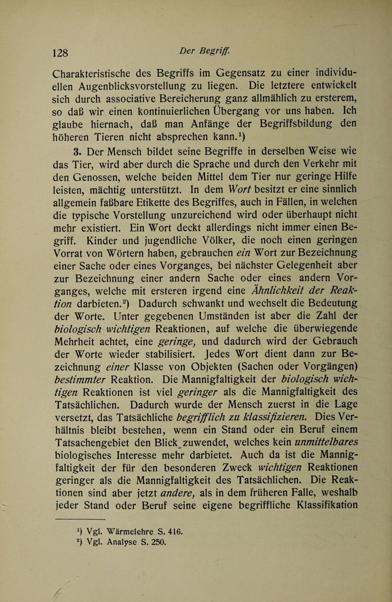 Charakteristische des Begriffs im Gegensatz zu einer individu¬ ellen Augenblicksvorstellung zu liegen. Die letztere entwickelt sich durch associative Bereicherung ganz allmählich zu ersterem, so daß wir einen kontinuierlichen Übergang vor uns haben. Ich glaube hiernach, daß man Anfänge der Begriffsbildung den höheren Tieren nicht absprechen kann.1) 3. Der Mensch bildet seine Begriffe in derselben Weise wie das Tier, wird aber durch die Sprache und durch den Verkehr mit den Genossen, welche beiden Mittel dem Tier nur geringe Hilfe leisten, mächtig unterstützt, ln dem Wort besitzt er eine sinnlich allgemein faßbare Etikette des Begriffes, auch in Fällen, in welchen die typische Vorstellung unzureichend wird oder überhaupt nicht mehr existiert. Ein Wort deckt allerdings nicht immer einen Be¬ griff. Kinder und jugendliche Völker, die noch einen geringen Vorrat von Wörtern haben, gebrauchen ein Wort zur Bezeichnung einer Sache oder eines Vorganges, bei nächster Gelegenheit aber zur Bezeichnung einer andern Sache oder eines andern Vor¬ ganges, welche mit ersteren irgend eine Ähnlichkeit der Reak¬ tion darbieten.2) Dadurch schwankt und wechselt die Bedeutung der Worte. Unter gegebenen Umständen ist aber die Zahl der biologisch wichtigen Reaktionen, auf welche die überwiegende Mehrheit achtet, eine geringe, und dadurch wird der Gebrauch der Worte wieder stabilisiert. Jedes Wort dient dann zur Be¬ zeichnung einer Klasse von Objekten (Sachen oder Vorgängen) bestimmter Reaktion. Die Mannigfaltigkeit der biologisch wich¬ tigen Reaktionen ist viel geringer als die Mannigfaltigkeit des Tatsächlichen. Dadurch wurde der Mensch zuerst in die Lage versetzt, das Tatsächliche begrifflich zu klassifizieren. Dies Ver¬ hältnis bleibt bestehen, wenn ein Stand oder ein Beruf einem Tatsachengebiet den Blick zuwendet, welches kein unmittelbares biologisches Interesse mehr darbietet. Auch da ist die Mannig¬ faltigkeit der für den besonderen Zweck wichtigen Reaktionen geringer als die Mannigfaltigkeit des Tatsächlichen. Die Reak¬ tionen sind aber jetzt andere, als in dem früheren Falle, weshalb jeder Stand oder Beruf seine eigene begriffliche Klassifikation x) Vgl. Wärmelehre S. 416.