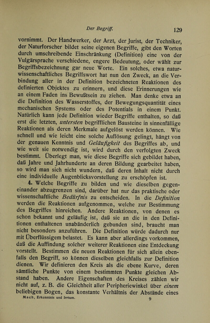 vornimmt. Der Handwerker, der Arzt, der Jurist, der Techniker, der Naturforscher bildet seine eigenen Begriffe, gibt den Worten durch umschreibende Einschränkung (Definition) eine von der Vulgärsprache verschiedene, engere Bedeutung, oder wählt zur Begriffsbezeichnung gar neue Worte. Ein solches, etwa natur¬ wissenschaftliches Begriffswort hat nun den Zweck, an die Ver¬ bindung aller in der Definition bezeichneten Reaktionen des definierten Objektes zu erinnern, und diese Erinnerungen wie an einem Faden ins Bewußtsein zu ziehen. Man denke etwa an die Definition des Wasserstoffes, der Bewegungsquantität eines mechanischen Systems oder des Potentials in einem Punkt. Natürlich kann jede Definition wieder Begriffe enthalten, so daß erst die letzten, untersten begrifflichen Bausteine in sinnenfällige Reaktionen als deren Merkmale aufgelöst werden können. Wie schnell und wie leicht eine solche Auflösung gelingt, hängt von der genauen Kenntnis und Geläufigkeit des Begriffes ab, und wie weit sie notwendig ist, wird durch den verfolgten Zweck bestimmt. Überlegt man, wie diese Begriffe sich gebildet haben, daß Jahre und Jahrhunderte an deren Bildung gearbeitet haben, so wird man sich nicht wundern, daß deren Inhalt nicht durch eine individuelle Augenblicksvorstellung zu erschöpfen ist. 4. Welche Begriffe zu bilden und wie dieselben gegen¬ einander abzugrenzen sind, darüber hat nur das praktische oder wissenschaftliche Bedürfnis zu entscheiden. In die Definition werden die Reaktionen aufgenommen, welche zur Bestimmung des Begriffes hinreichen. Andere Reaktionen, von denen es schon bekannt und geläufig ist, daß sie an die in den Defini¬ tionen enthaltenen unabänderlich gebunden sind, braucht man nicht besonders anzuführen. Die Definition würde dadurch nur mit Überflüssigem belastet. Es kann aber allerdings Vorkommen, daß die Auffindung solcher weiterer Reaktionen eine Entdeckung vorstellt. Bestimmen die neuen Reaktionen für sich allein eben¬ falls den Begriff, so können dieselben gleichfalls zur Definition dienen. Wir definieren den Kreis als die ebene Kurve, deren sämtliche Punkte von einem bestimmten Punkte gleichen Ab¬ stand haben. Andere Eigenschaften des Kreises zählen wir nicht auf, z. B. die Gleichheit aller Peripheriewinkel über einem beliebigen Bogen, das konstante Verhältnis der Abstände eines Mach, Erkenntnis und Irrtum. q
