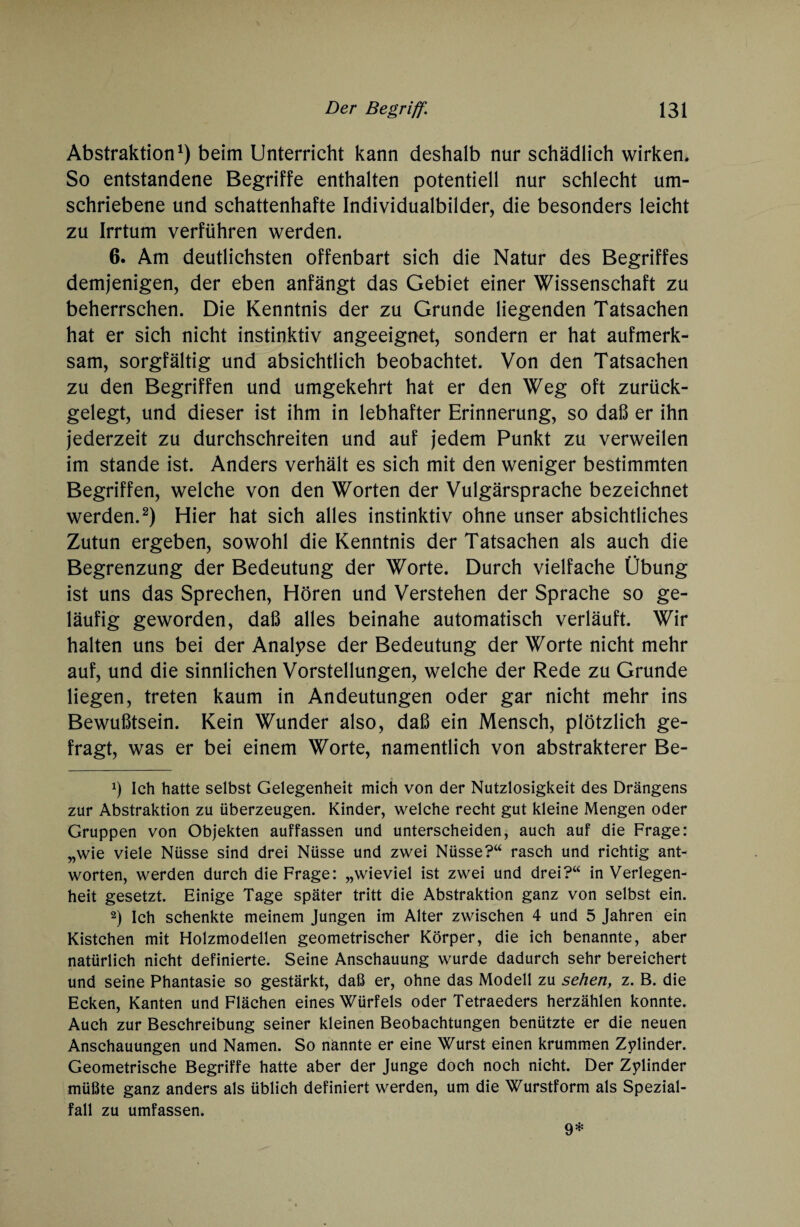 Abstraktion1) beim Unterricht kann deshalb nur schädlich wirken. So entstandene Begriffe enthalten potentiell nur schlecht um¬ schriebene und schattenhafte Individualbilder, die besonders leicht zu Irrtum verführen werden. 6. Am deutlichsten offenbart sich die Natur des Begriffes demjenigen, der eben anfängt das Gebiet einer Wissenschaft zu beherrschen. Die Kenntnis der zu Grunde liegenden Tatsachen hat er sich nicht instinktiv angeeignet, sondern er hat aufmerk¬ sam, sorgfältig und absichtlich beobachtet. Von den Tatsachen zu den Begriffen und umgekehrt hat er den Weg oft zurück¬ gelegt, und dieser ist ihm in lebhafter Erinnerung, so daß er ihn jederzeit zu durchschreiten und auf jedem Punkt zu verweilen im stände ist. Anders verhält es sich mit den weniger bestimmten Begriffen, welche von den Worten der Vulgärsprache bezeichnet werden.2) Hier hat sich alles instinktiv ohne unser absichtliches Zutun ergeben, sowohl die Kenntnis der Tatsachen als auch die Begrenzung der Bedeutung der Worte. Durch vielfache Übung ist uns das Sprechen, Hören und Verstehen der Sprache so ge¬ läufig geworden, daß alles beinahe automatisch verläuft. Wir halten uns bei der Analyse der Bedeutung der Worte nicht mehr auf, und die sinnlichen Vorstellungen, welche der Rede zu Grunde liegen, treten kaum in Andeutungen oder gar nicht mehr ins Bewußtsein. Kein Wunder also, daß ein Mensch, plötzlich ge¬ fragt, was er bei einem Worte, namentlich von abstrakterer Be- x) Ich hatte selbst Gelegenheit mich von der Nutzlosigkeit des Drängens zur Abstraktion zu überzeugen. Kinder, welche recht gut kleine Mengen oder Gruppen von Objekten auffassen und unterscheiden, auch auf die Frage: „wie viele Nüsse sind drei Nüsse und zwei Nüsse?“ rasch und richtig ant¬ worten, werden durch die Frage: „wieviel ist zwei und drei?“ in Verlegen¬ heit gesetzt. Einige Tage später tritt die Abstraktion ganz von selbst ein. 2) Ich schenkte meinem Jungen im Alter zwischen 4 und 5 Jahren ein Kistchen mit Holzmodellen geometrischer Körper, die ich benannte, aber natürlich nicht definierte. Seine Anschauung wurde dadurch sehr bereichert und seine Phantasie so gestärkt, daß er, ohne das Modell zu sehen, z. B. die Ecken, Kanten und Flächen eines Würfels oder Tetraeders herzählen konnte. Auch zur Beschreibung seiner kleinen Beobachtungen benützte er die neuen Anschauungen und Namen. So nannte er eine Wurst einen krummen Zylinder. Geometrische Begriffe hatte aber der Junge doch noch nicht. Der Zylinder müßte ganz anders als üblich definiert werden, um die Wurstform als Spezial¬ fall zu umfassen. 9*