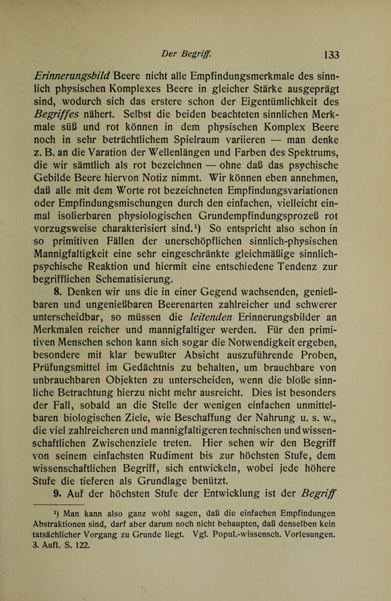 Erinnerungsbild Beere nicht alle Empfindungsmerkmale des sinn¬ lich physischen Komplexes Beere in gleicher Stärke ausgeprägt sind, wodurch sich das erstere schon der Eigentümlichkeit des Begriffes nähert. Selbst die beiden beachteten sinnlichen Merk¬ male süß und rot können in dem physischen Komplex Beere noch in sehr beträchtlichem Spielraum variieren — man denke z. B. an die Varation der Wellenlängen und Farben des Spektrums, die wir sämtlich als rot bezeichnen — ohne daß das psychische Gebilde Beere hiervon Notiz nimmt. Wir können eben annehmen, daß alle mit dem Worte rot bezeichneten Empfindungsvariationen oder Empfindungsmischungen durch den einfachen, vielleicht ein¬ mal isolierbaren physiologischen Grundempfindungsprozeß rot vorzugsweise charakterisiert sind.1) So entspricht also schon in so primitiven Fällen der unerschöpflichen sinnlich-physischen Mannigfaltigkeit eine sehr eingeschränkte gleichmäßige sinnlich¬ psychische Reaktion und hiermit eine entschiedene Tendenz zur begrifflichen Schematisierung. 8. Denken wir uns die in einer Gegend wachsenden, genie߬ baren und ungenießbaren Beerenarten zahlreicher und schwerer unterscheidbar, so müssen die leitenden Erinnerungsbilder an Merkmalen reicher und mannigfaltiger werden. Für den primi¬ tiven Menschen schon kann sich sogar die Notwendigkeit ergeben, besondere mit klar bewußter Absicht auszuführende Proben, Prüfungsmittel im Gedächtnis zu behalten, um brauchbare von unbrauchbaren Objekten zu unterscheiden, wenn die bloße sinn¬ liche Betrachtung hierzu nicht mehr ausreicht. Dies ist besonders der Fall, sobald an die Stelle der wenigen einfachen unmittel¬ baren biologischen Ziele, wie Beschaffung der Nahrung u. s. w., die viel zahlreicheren und mannigfaltigeren technischen und wissen¬ schaftlichen Zwischenziele treten. Hier sehen wir den Begriff von seinem einfachsten Rudiment bis zur höchsten Stufe, dem wissenschaftlichen Begriff, sich entwickeln, wobei jede höhere Stufe die tieferen als Grundlage benützt. 9. Auf der höchsten Stufe der Entwicklung ist der Begriff x) Man kann also ganz wohl sagen, daß die einfachen Empfindungen Abstraktionen sind, darf aber darum noch nicht behaupten, daß denselben kein tatsächlicher Vorgang zu Grunde liegt. Vgl. Popul.-wissensch. Vorlesungen. 3. Aufl. S. 122.