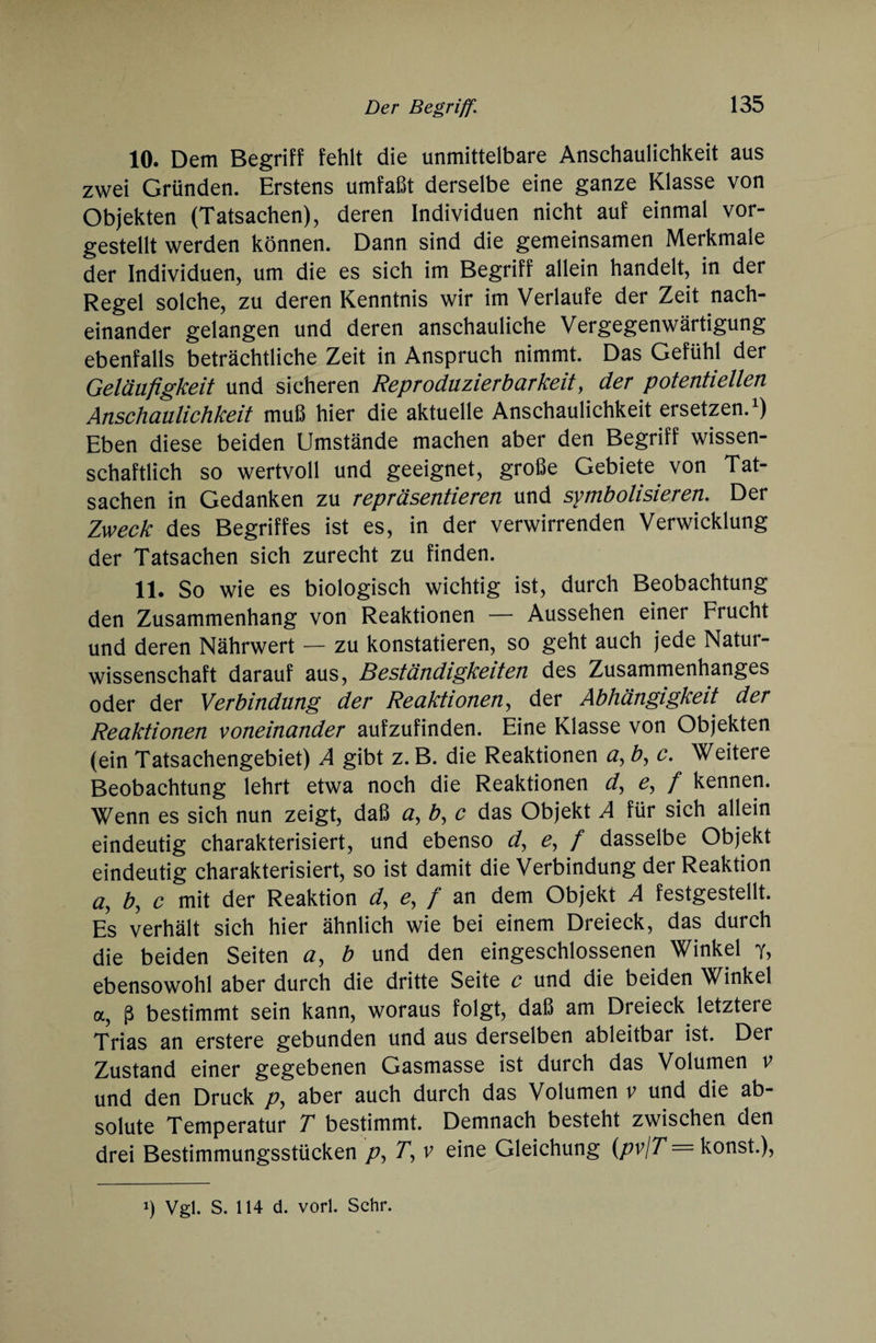 10. Dem Begriff fehlt die unmittelbare Anschaulichkeit aus zwei Gründen. Erstens umfaßt derselbe eine ganze Klasse von Objekten (Tatsachen), deren Individuen nicht auf einmal vor¬ gestellt werden können. Dann sind die gemeinsamen Merkmale der Individuen, um die es sich im Begriff allein handelt, in der Regel solche, zu deren Kenntnis wir im Verlaufe der Zeit nach¬ einander gelangen und deren anschauliche Vergegenwärtigung ebenfalls beträchtliche Zeit in Anspruch nimmt. Das Gefühl der Geläufigkeit und sicheren Reproduzierbarkeit, der potentiellen Anschaulichkeit muß hier die aktuelle Anschaulichkeit ersetzen.1) Eben diese beiden Umstände machen aber den Begriff wissen¬ schaftlich so wertvoll und geeignet, große Gebiete von Tat¬ sachen in Gedanken zu repräsentieren und symbolisieren. Der Zweck des Begriffes ist es, in der verwirrenden Verwicklung der Tatsachen sich zurecht zu finden. 11. So wie es biologisch wichtig ist, durch Beobachtung den Zusammenhang von Reaktionen — Aussehen einer Frucht und deren Nährwert — zu konstatieren, so geht auch jede Natur¬ wissenschaft darauf aus, Beständigkeiten des Zusammenhanges oder der Verbindung der Reaktionen, der Abhängigkeit der Reaktionen voneinander aufzufinden. Eine Klasse von Objekten (ein Tatsachengebiet) A gibt z. B. die Reaktionen a, b, c. Weitere Beobachtung lehrt etwa noch die Reaktionen d, e, f kennen. Wenn es sich nun zeigt, daß a, b, c das Objekt A für sich allein eindeutig charakterisiert, und ebenso d, e, f dasselbe Objekt eindeutig charakterisiert, so ist damit die Verbindung der Reaktion a, b, c mit der Reaktion d, e, f an dem Objekt A festgestellt. Es verhält sich hier ähnlich wie bei einem Dreieck, das durch die beiden Seiten a, b und den eingeschlossenen Winkel y, ebensowohl aber durch die dritte Seite c und die beiden Winkel a, ß bestimmt sein kann, woraus folgt, daß am Dreieck letztere Trias an erstere gebunden und aus derselben ableitbar ist. Der Zustand einer gegebenen Gasmasse ist durch das Volumen v und den Druck p, aber auch durch das Volumen v und die ab¬ solute Temperatur T bestimmt. Demnach besteht zwischen den drei Bestimmungsstücken p, T, v eine Gleichung (pv\T = konst.), ') Vgl. S. 114 d. vorl. Sehr.