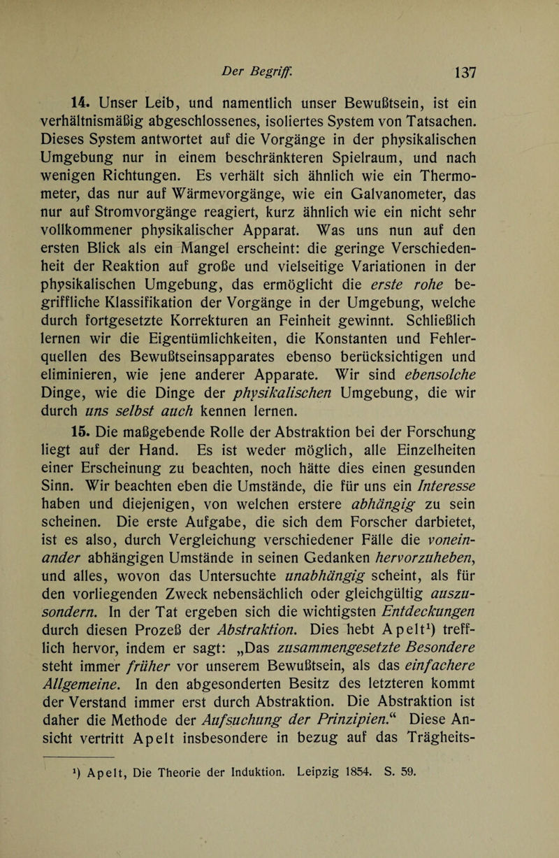14. Unser Leib, und namentlich unser Bewußtsein, ist ein verhältnismäßig abgeschlossenes, isoliertes System von Tatsachen. Dieses System antwortet auf die Vorgänge in der physikalischen Umgebung nur in einem beschränkteren Spielraum, und nach wenigen Richtungen. Es verhält sich ähnlich wie ein Thermo¬ meter, das nur auf Wärmevorgänge, wie ein Galvanometer, das nur auf Stromvorgänge reagiert, kurz ähnlich wie ein nicht sehr vollkommener physikalischer Apparat. Was uns nun auf den ersten Blick als ein Mangel erscheint: die geringe Verschieden¬ heit der Reaktion auf große und vielseitige Variationen in der physikalischen Umgebung, das ermöglicht die erste rohe be¬ griffliche Klassifikation der Vorgänge in der Umgebung, welche durch fortgesetzte Korrekturen an Feinheit gewinnt. Schließlich lernen wir die Eigentümlichkeiten, die Konstanten und Fehler¬ quellen des Bewußtseinsapparates ebenso berücksichtigen und eliminieren, wie jene anderer Apparate. Wir sind ebensolche Dinge, wie die Dinge der physikalischen Umgebung, die wir durch uns selbst auch kennen lernen. 15. Die maßgebende Rolle der Abstraktion bei der Forschung liegt auf der Hand. Es ist weder möglich, alle Einzelheiten einer Erscheinung zu beachten, noch hätte dies einen gesunden Sinn. Wir beachten eben die Umstände, die für uns ein Interesse haben und diejenigen, von welchen erstere abhängig zu sein scheinen. Die erste Aufgabe, die sich dem Forscher darbietet, ist es also, durch Vergleichung verschiedener Fälle die vonein¬ ander abhängigen Umstände in seinen Gedanken hervorzuheben, und alles, wovon das Untersuchte unabhängig scheint, als für den vorliegenden Zweck nebensächlich oder gleichgültig auszu¬ sondern. In der Tat ergeben sich die wichtigsten Entdeckungen durch diesen Prozeß der Abstraktion. Dies hebt Apelt1) treff¬ lich hervor, indem er sagt: „Das zusammengesetzte Besondere steht immer früher vor unserem Bewußtsein, als das einfachere Allgemeine. In den abgesonderten Besitz des letzteren kommt der Verstand immer erst durch Abstraktion. Die Abstraktion ist daher die Methode der Aufsuchung der Prinzipien.“ Diese An¬ sicht vertritt Apelt insbesondere in bezug auf das Trägheits- Apelt, Die Theorie der Induktion. Leipzig 1854. S. 59.