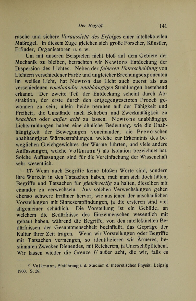 rasche und sichere Voraussicht des Erfolges einer intellektuellen Maßregel. In diesem Zuge gleichen sich große Forscher, Künstler, Erfinder, Organisatoren u. s. w. Um mit unseren Beispielen nicht bloß auf dem Gebiete der Mechanik zu bleiben, betrachten wir Newtons Entdeckung der Dispersion des Lichtes. Neben der feineren Unterscheidung von Lichtern verschiedener Farbe und ungleicher Brechungsexponenten im weißen Licht, hat Newton das Licht auch zuerst als aus verschiedenen voneinander unabhängigen Strahlungen bestehend erkannt. Der zweite Teil der Entdeckung scheint durch Ab¬ straktion, der erste durch den entgegengesetzten Prozeß ge¬ wonnen zu sein; allein beide beruhen auf der Fähigkeit und Freiheit, die Umstände nach Belieben und Zweckmäßigkeit zu beachten oder außer acht zu lassen. Newtons unabhängige Lichtstrahlungen haben eine ähnliche Bedeutung, wie die Unab¬ hängigkeit der Bewegungen voneinander, die Prevotschen unabhängigen Wärmestrahlungen, welche zur Erkenntnis des be¬ weglichen Gleichgewichtes der Wärme führten, und viele andere Auffassungen, welche Volkmann1) als Isolation bezeichnet hat. Solche Auffassungen sind für die Vereinfachung der Wissenchaft sehr wesentlich. 17. Wenn auch Begriffe keine bloßen Worte sind, sondern ihre Wurzeln in den Tatsachen haben, muß man sich doch hüten, Begriffe und Tatsachen für gleichwertig zu halten, dieselben mit einander zu verwechseln. Aus solchen Verwechslungen gehen ebenso schwere Irrtümer hervor, wie aus jenen der anschaulichen Vorstellungen mit Sinnesempfindungen, ja die ersteren sind viel allgemeiner schädlich. Die Vorstellung ist ein Gebilde, an welchem die Bedürfnisse des Einzelmenschen wesentlich mit gebaut haben, während die Begriffe, von den intellektuellen Be¬ dürfnissen der Gesamtmenschheit beeinflußt, das Gepräge der Kultur ihrer Zeit tragen. Wenn wir Vorstellungen oder Begriffe mit Tatsachen vermengen, so identifizieren wir Ärmeres, be¬ stimmten Zwecken Dienendes, mit Reicherem, ja Unerschöpflichem. Wir lassen wieder die Grenze U außer acht, die wir, falls es *) Volkmann, Einführung i. d. Studium d. theoretischen Physik. Leipzig 1900. S. 28.