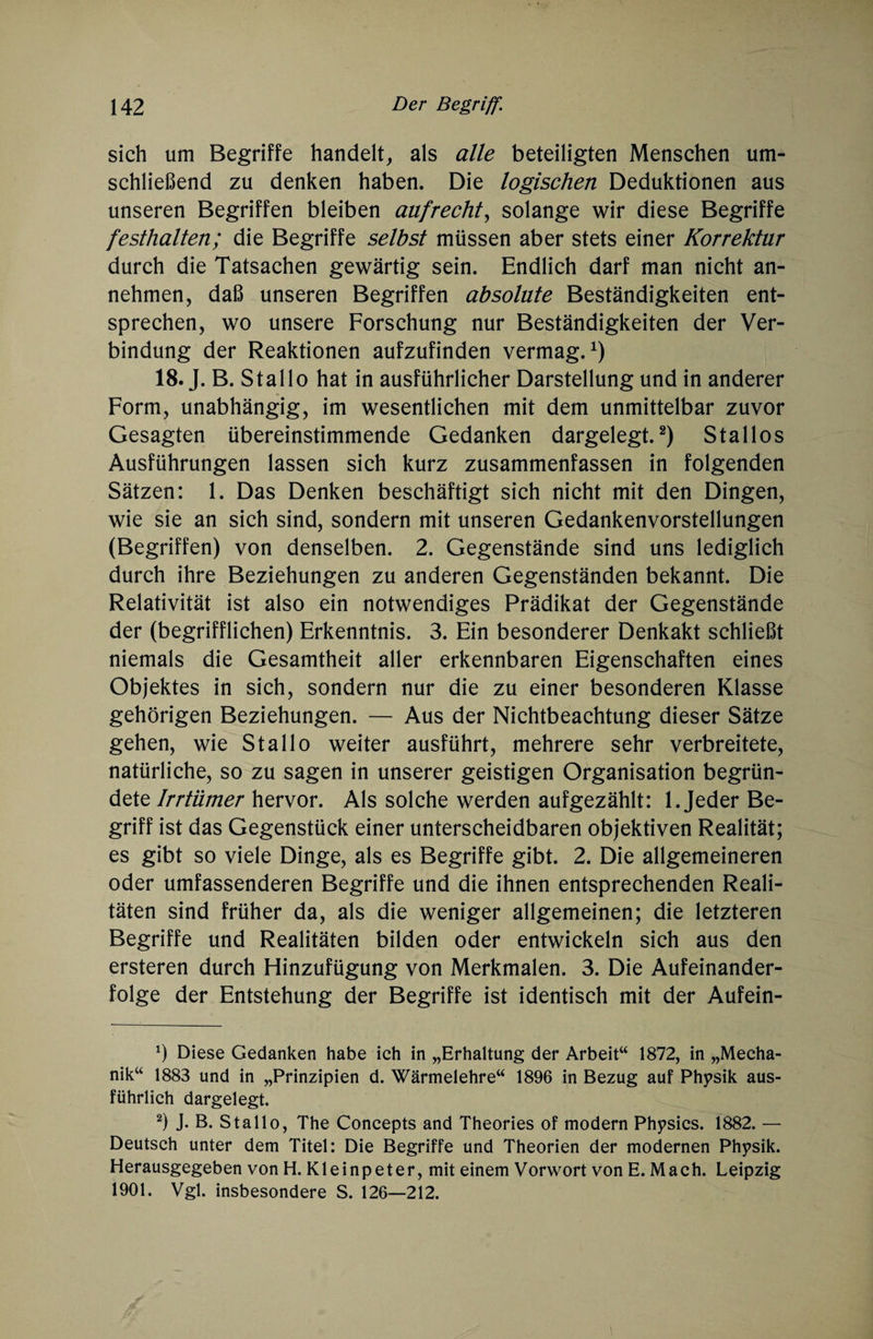 sich um Begriffe handelt, als alle beteiligten Menschen um¬ schließend zu denken haben. Die logischen Deduktionen aus unseren Begriffen bleiben aufrecht, solange wir diese Begriffe festhalten; die Begriffe selbst müssen aber stets einer Korrektur durch die Tatsachen gewärtig sein. Endlich darf man nicht an¬ nehmen, daß unseren Begriffen absolute Beständigkeiten ent¬ sprechen, wo unsere Forschung nur Beständigkeiten der Ver¬ bindung der Reaktionen aufzufinden vermag.1) 18. J. B. Stal 1 o hat in ausführlicher Darstellung und in anderer Form, unabhängig, im wesentlichen mit dem unmittelbar zuvor Gesagten übereinstimmende Gedanken dargelegt.2) Stallos Ausführungen lassen sich kurz zusammenfassen in folgenden Sätzen: 1. Das Denken beschäftigt sich nicht mit den Dingen, wie sie an sich sind, sondern mit unseren Gedankenvorstellungen (Begriffen) von denselben. 2. Gegenstände sind uns lediglich durch ihre Beziehungen zu anderen Gegenständen bekannt. Die Relativität ist also ein notwendiges Prädikat der Gegenstände der (begrifflichen) Erkenntnis. 3. Ein besonderer Denkakt schließt niemals die Gesamtheit aller erkennbaren Eigenschaften eines Objektes in sich, sondern nur die zu einer besonderen Klasse gehörigen Beziehungen. — Aus der Nichtbeachtung dieser Sätze gehen, wie St all o weiter ausführt, mehrere sehr verbreitete, natürliche, so zu sagen in unserer geistigen Organisation begrün¬ dete Irrtümer hervor. Als solche werden aufgezählt: 1. Jeder Be¬ griff ist das Gegenstück einer unterscheidbaren objektiven Realität; es gibt so viele Dinge, als es Begriffe gibt. 2. Die allgemeineren oder umfassenderen Begriffe und die ihnen entsprechenden Reali¬ täten sind früher da, als die weniger allgemeinen; die letzteren Begriffe und Realitäten bilden oder entwickeln sich aus den ersteren durch Hinzufügung von Merkmalen. 3. Die Aufeinander¬ folge der Entstehung der Begriffe ist identisch mit der Aufein- x) Diese Gedanken habe ich in „Erhaltung der Arbeit“ 1872, in „Mecha¬ nik“ 1883 und in „Prinzipien d. Wärmelehre“ 1896 in Bezug auf Physik aus¬ führlich dargelegt. 2) J. B. Stallo, The Concepts and Theories of modern Physics. 1882. — Deutsch unter dem Titel: Die Begriffe und Theorien der modernen Physik. Herausgegeben von H. Kleinpeter, mit einem Vorwort von E. Mach. Leipzig 1901. Vgl. insbesondere S. 126—212.