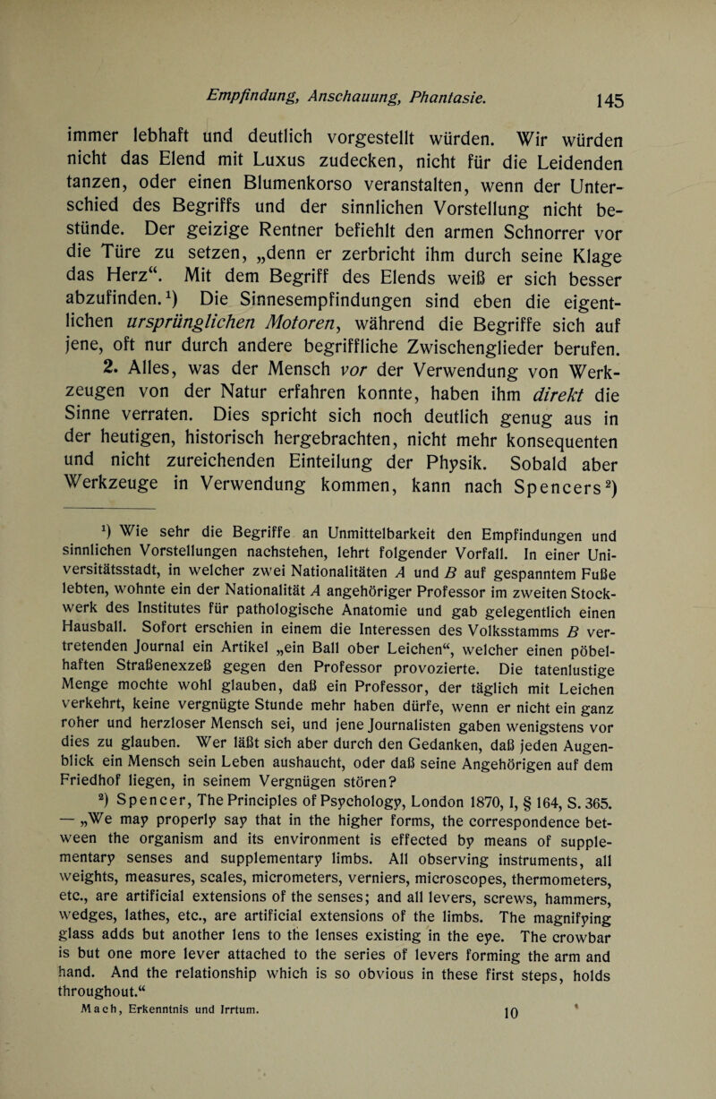 immer lebhaft und deutlich vorgestellt würden. Wir würden nicht das Elend mit Luxus zudecken, nicht für die Leidenden tanzen, oder einen Blumenkorso veranstalten, wenn der Unter¬ schied des Begriffs und der sinnlichen Vorstellung nicht be¬ stünde. Der geizige Rentner befiehlt den armen Schnorrer vor die Türe zu setzen, „denn er zerbricht ihm durch seine Klage das Herz“. Mit dem Begriff des Elends weiß er sich besser abzufinden.1) Die Sinnesempfindungen sind eben die eigent¬ lichen ursprünglichen Motoren, während die Begriffe sich auf jene, oft nur durch andere begriffliche Zwischenglieder berufen. 2. Alles, was der Mensch vor der Verwendung von Werk¬ zeugen von der Natur erfahren konnte, haben ihm direkt die Sinne verraten. Dies spricht sich noch deutlich genug aus in der heutigen, historisch hergebrachten, nicht mehr konsequenten und nicht zureichenden Einteilung der Physik. Sobald aber Werkzeuge in Verwendung kommen, kann nach Spencers2) Wie sehr die Begriffe an Unmittelbarkeit den Empfindungen und sinnlichen Vorstellungen nachstehen, lehrt folgender Vorfall. In einer Uni¬ versitätsstadt, in welcher zwei Nationalitäten A und B auf gespanntem Fuße lebten, wohnte ein der Nationalität A angehöriger Professor im zweiten Stock¬ werk des Institutes für pathologische Anatomie und gab gelegentlich einen Hausball. Sofort erschien in einem die Interessen des Volksstamms B ver¬ tretenden Journal ein Artikel „ein Ball ober Leichen“, welcher einen pöbel¬ haften Straßenexzeß gegen den Professor provozierte. Die tatenlustige Menge mochte wohl glauben, daß ein Professor, der täglich mit Leichen verkehrt, keine vergnügte Stunde mehr haben dürfe, wenn er nicht ein ganz roher und herzloser Mensch sei, und jene Journalisten gaben wenigstens vor dies zu glauben. Wer läßt sich aber durch den Gedanken, daß jeden Augen¬ blick ein Mensch sein Leben aushaucht, oder daß seine Angehörigen auf dem Friedhof liegen, in seinem Vergnügen stören? 2) Spencer, The Principles of Psychologe, London 1870, I, § 164, S. 365. — „We may properly say that in the higher forms, the correspondence bet- ween the organism and its environment is effected by means of supple- mentary senses and supplementary limbs. All observing instruments, all weights, measures, scales, micrometers, verniers, microscopes, thermometers, etc., are artificial extensions of the senses; and all levers, screws, hammers, wedges, lathes, etc., are artificial extensions of the limbs. The magnifying glass adds but another lens to the lenses existing in the eye. The crowbar is but one more lever attached to the series of levers forming the arm and hand. And the relationship which is so obvious in these first Steps, holds throughout.“ Mach, Erkenntnis und Irrtum. in