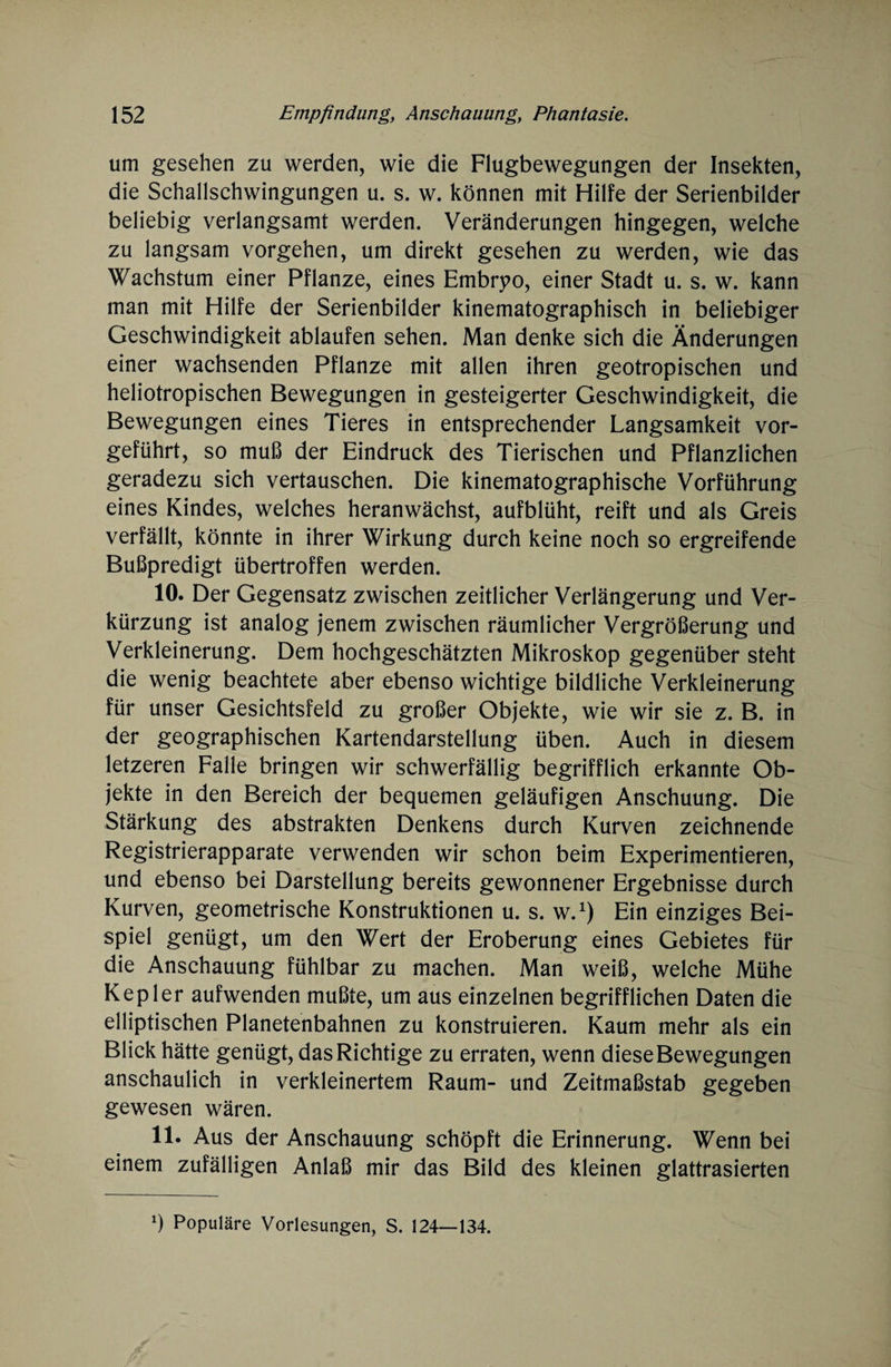 um gesehen zu werden, wie die Flugbewegungen der Insekten, die Schallschwingungen u. s. w. können mit Hilfe der Serienbilder beliebig verlangsamt werden. Veränderungen hingegen, welche zu langsam Vorgehen, um direkt gesehen zu werden, wie das Wachstum einer Pflanze, eines Embrpo, einer Stadt u. s. w. kann man mit Hilfe der Serienbilder kinematographisch in beliebiger Geschwindigkeit ablaufen sehen. Man denke sich die Änderungen einer wachsenden Pflanze mit allen ihren geotropischen und heliotropischen Bewegungen in gesteigerter Geschwindigkeit, die Bewegungen eines Tieres in entsprechender Langsamkeit vor¬ geführt, so muß der Eindruck des Tierischen und Pflanzlichen geradezu sich vertauschen. Die kinematographische Vorführung eines Kindes, welches heranwächst, aufblüht, reift und als Greis verfällt, könnte in ihrer Wirkung durch keine noch so ergreifende Büßpredigt übertroffen werden. 10. Der Gegensatz zwischen zeitlicher Verlängerung und Ver¬ kürzung ist analog jenem zwischen räumlicher Vergrößerung und Verkleinerung. Dem hochgeschätzten Mikroskop gegenüber steht die wenig beachtete aber ebenso wichtige bildliche Verkleinerung für unser Gesichtsfeld zu großer Objekte, wie wir sie z. B. in der geographischen Kartendarstellung üben. Auch in diesem letzeren Falle bringen wir schwerfällig begrifflich erkannte Ob¬ jekte in den Bereich der bequemen geläufigen Anschuung. Die Stärkung des abstrakten Denkens durch Kurven zeichnende Registrierapparate verwenden wir schon beim Experimentieren, und ebenso bei Darstellung bereits gewonnener Ergebnisse durch Kurven, geometrische Konstruktionen u. s. w.1) Ein einziges Bei¬ spiel genügt, um den Wert der Eroberung eines Gebietes für die Anschauung fühlbar zu machen. Man weiß, welche Mühe Kepler aufwenden mußte, um aus einzelnen begrifflichen Daten die elliptischen Planetenbahnen zu konstruieren. Kaum mehr als ein Blick hätte genügt, das Richtige zu erraten, wenn diese Bewegungen anschaulich in verkleinertem Raum- und Zeitmaßstab gegeben gewesen wären. 11. Aus der Anschauung schöpft die Erinnerung. Wenn bei einem zufälligen Anlaß mir das Bild des kleinen glattrasierten x) Populäre Vorlesungen, S. 124—134.