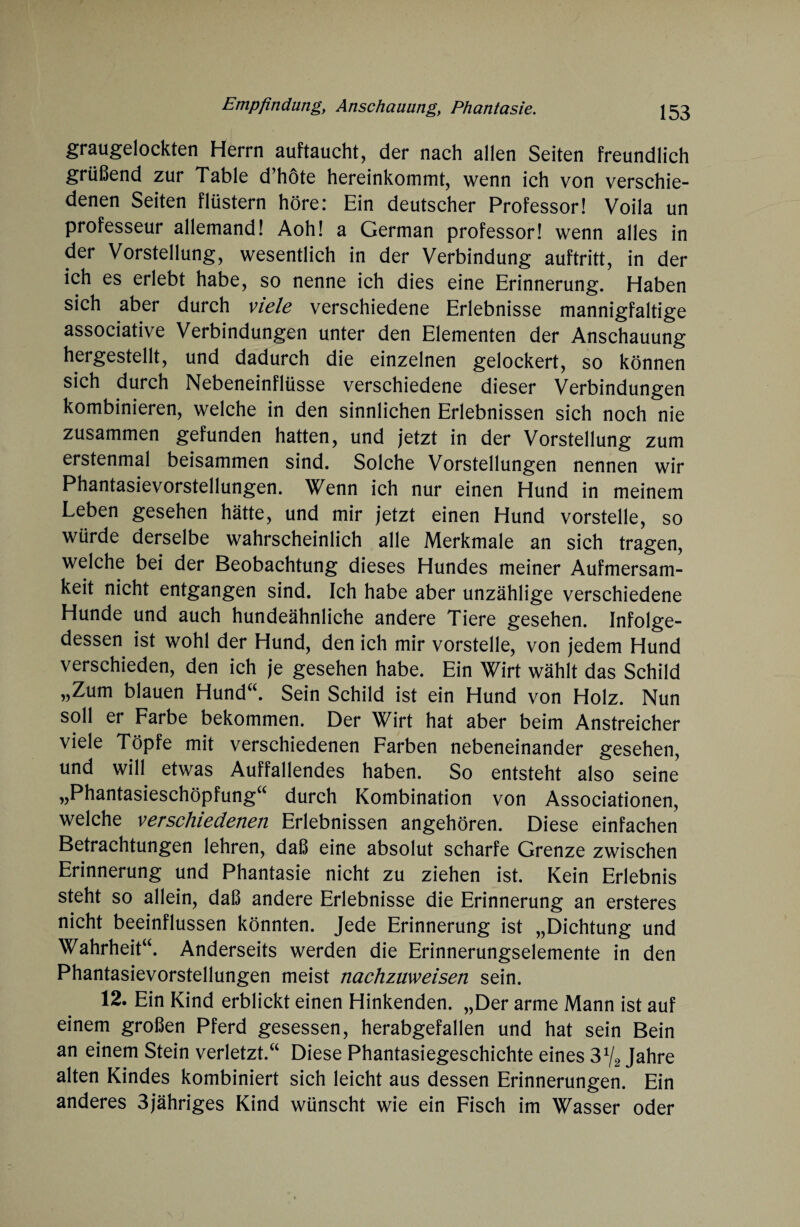 graugelockten Herrn auftaucht, der nach allen Seiten freundlich grüßend zur Table d’höte hereinkommt, wenn ich von verschie¬ denen Seiten flüstern höre: Ein deutscher Professor! Voila un professeur allemand! Aoh! a German professor! wenn alles in der Vorstellung, wesentlich in der Verbindung auftritt, in der ich es erlebt habe, so nenne ich dies eine Erinnerung. Haben sich aber durch viele verschiedene Erlebnisse mannigfaltige associative Verbindungen unter den Elementen der Anschauung hergestellt, und dadurch die einzelnen gelockert, so können sich durch Nebeneinflüsse verschiedene dieser Verbindungen kombinieren, welche in den sinnlichen Erlebnissen sich noch nie zusammen gefunden hatten, und jetzt in der Vorstellung zum erstenmal beisammen sind. Solche Vorstellungen nennen wir Phantasievorstellungen. Wenn ich nur einen Hund in meinem Leben gesehen hätte, und mir jetzt einen Hund vorstelle, so würde derselbe wahrscheinlich alle Merkmale an sich tragen, welche bei der Beobachtung dieses Hundes meiner Aufmersam- keit nicht entgangen sind. Ich habe aber unzählige verschiedene Hunde und auch hundeähnliche andere Tiere gesehen. Infolge¬ dessen ist wohl der Hund, den ich mir vorstelle, von jedem Hund verschieden, den ich je gesehen habe. Ein Wirt wählt das Schild „Zum blauen Hund“. Sein Schild ist ein Hund von Holz. Nun soll er Farbe bekommen. Der Wirt hat aber beim Anstreicher viele Töpfe mit verschiedenen Farben nebeneinander gesehen, und will etwas Auffallendes haben. So entsteht also seine „Phantasieschöpfung“ durch Kombination von Associationen, welche verschiedenen Erlebnissen angehören. Diese einfachen Betrachtungen lehren, daß eine absolut scharfe Grenze zwischen Erinnerung und Phantasie nicht zu ziehen ist. Kein Erlebnis steht so allein, daß andere Erlebnisse die Erinnerung an ersteres nicht beeinflussen könnten. Jede Erinnerung ist „Dichtung und Wahrheit“. Anderseits werden die Erinnerungselemente in den Phantasievorstellungen meist nachzuweisen sein. 12. Ein Kind erblickt einen Hinkenden. „Der arme Mann ist auf einem großen Pferd gesessen, herabgefallen und hat sein Bein an einem Stein verletzt.“ Diese Phantasiegeschichte eines 3 V2 Jahre alten Kindes kombiniert sich leicht aus dessen Erinnerungen. Ein anderes 3jähriges Kind wünscht wie ein Fisch im Wasser oder