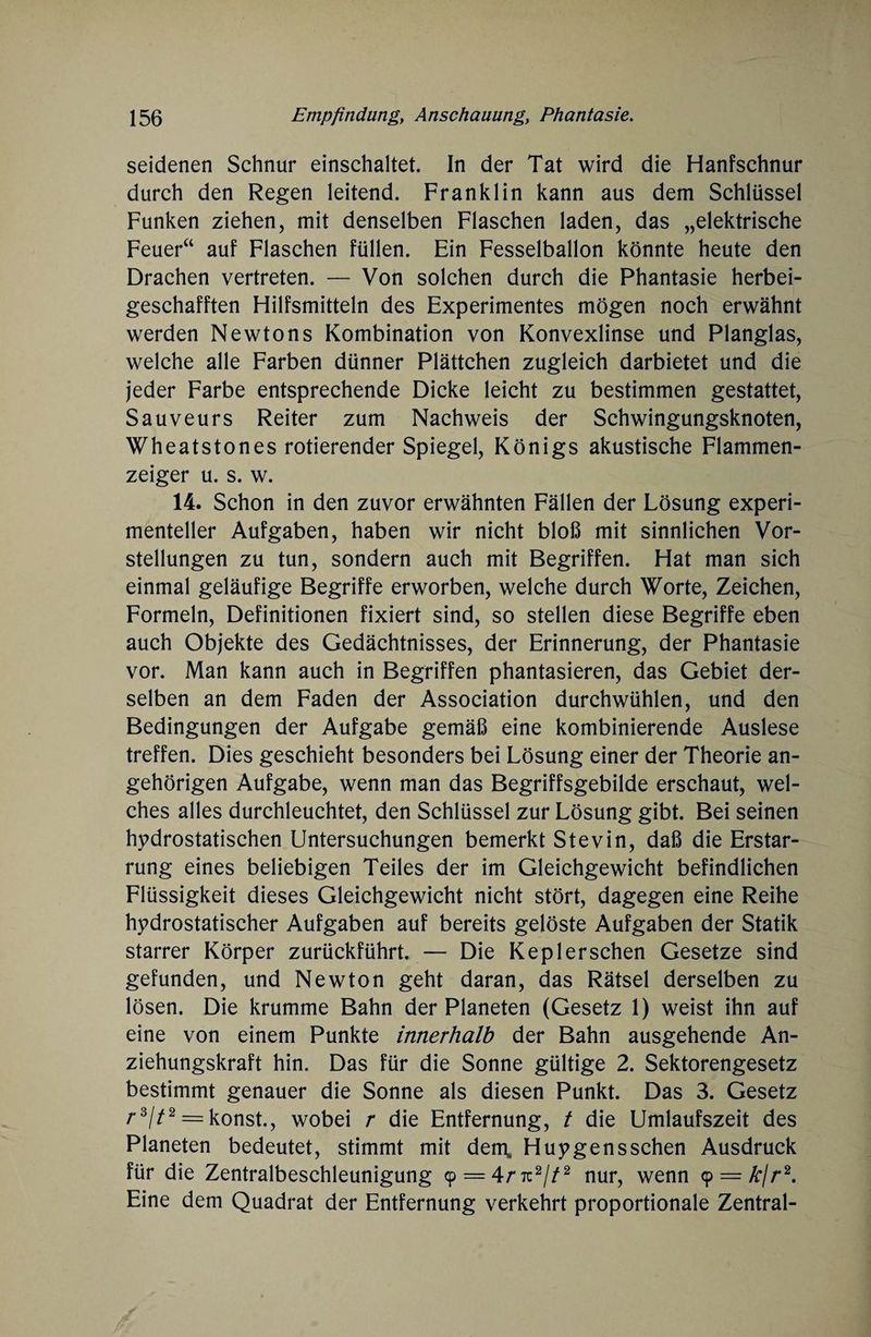 seidenen Schnur einschaltet. In der Tat wird die Hanfschnur durch den Regen leitend. Franklin kann aus dem Schlüssel Funken ziehen, mit denselben Flaschen laden, das „elektrische Feuer“ auf Flaschen füllen. Ein Fesselballon könnte heute den Drachen vertreten. — Von solchen durch die Phantasie herbei¬ geschafften Hilfsmitteln des Experimentes mögen noch erwähnt werden Newtons Kombination von Konvexlinse und Planglas, welche alle Farben dünner Plättchen zugleich darbietet und die jeder Farbe entsprechende Dicke leicht zu bestimmen gestattet, Sauveurs Reiter zum Nachweis der Schwingungsknoten, Wheatstones rotierender Spiegel, Königs akustische Flammen¬ zeiger u. s. w. 14. Schon in den zuvor erwähnten Fällen der Lösung experi¬ menteller Aufgaben, haben wir nicht bloß mit sinnlichen Vor¬ stellungen zu tun, sondern auch mit Begriffen. Hat man sich einmal geläufige Begriffe erworben, welche durch Worte, Zeichen, Formeln, Definitionen fixiert sind, so stellen diese Begriffe eben auch Objekte des Gedächtnisses, der Erinnerung, der Phantasie vor. Man kann auch in Begriffen phantasieren, das Gebiet der¬ selben an dem Faden der Association durchwühlen, und den Bedingungen der Aufgabe gemäß eine kombinierende Auslese treffen. Dies geschieht besonders bei Lösung einer der Theorie an- gehörigen Aufgabe, wenn man das Begriffsgebilde erschaut, wel¬ ches alles durchleuchtet, den Schlüssel zur Lösung gibt. Bei seinen hydrostatischen Untersuchungen bemerkt Stevin, daß die Erstar¬ rung eines beliebigen Teiles der im Gleichgewicht befindlichen Flüssigkeit dieses Gleichgewicht nicht stört, dagegen eine Reihe hydrostatischer Aufgaben auf bereits gelöste Aufgaben der Statik starrer Körper zurückführt. — Die Keplersehen Gesetze sind gefunden, und Newton geht daran, das Rätsel derselben zu lösen. Die krumme Bahn der Planeten (Gesetz 1) weist ihn auf eine von einem Punkte innerhalb der Bahn ausgehende An¬ ziehungskraft hin. Das für die Sonne gültige 2. Sektorengesetz bestimmt genauer die Sonne als diesen Punkt. Das 3. Gesetz r3//2 = konst., wobei r die Entfernung, t die Umlaufszeit des Planeten bedeutet, stimmt mit dem, Huygensschen Ausdruck für die Zentralbeschleunigung cp = 4r tc2//2 nur, wenn 9 = A*/r2. Eine dem Quadrat der Entfernung verkehrt proportionale Zentral-
