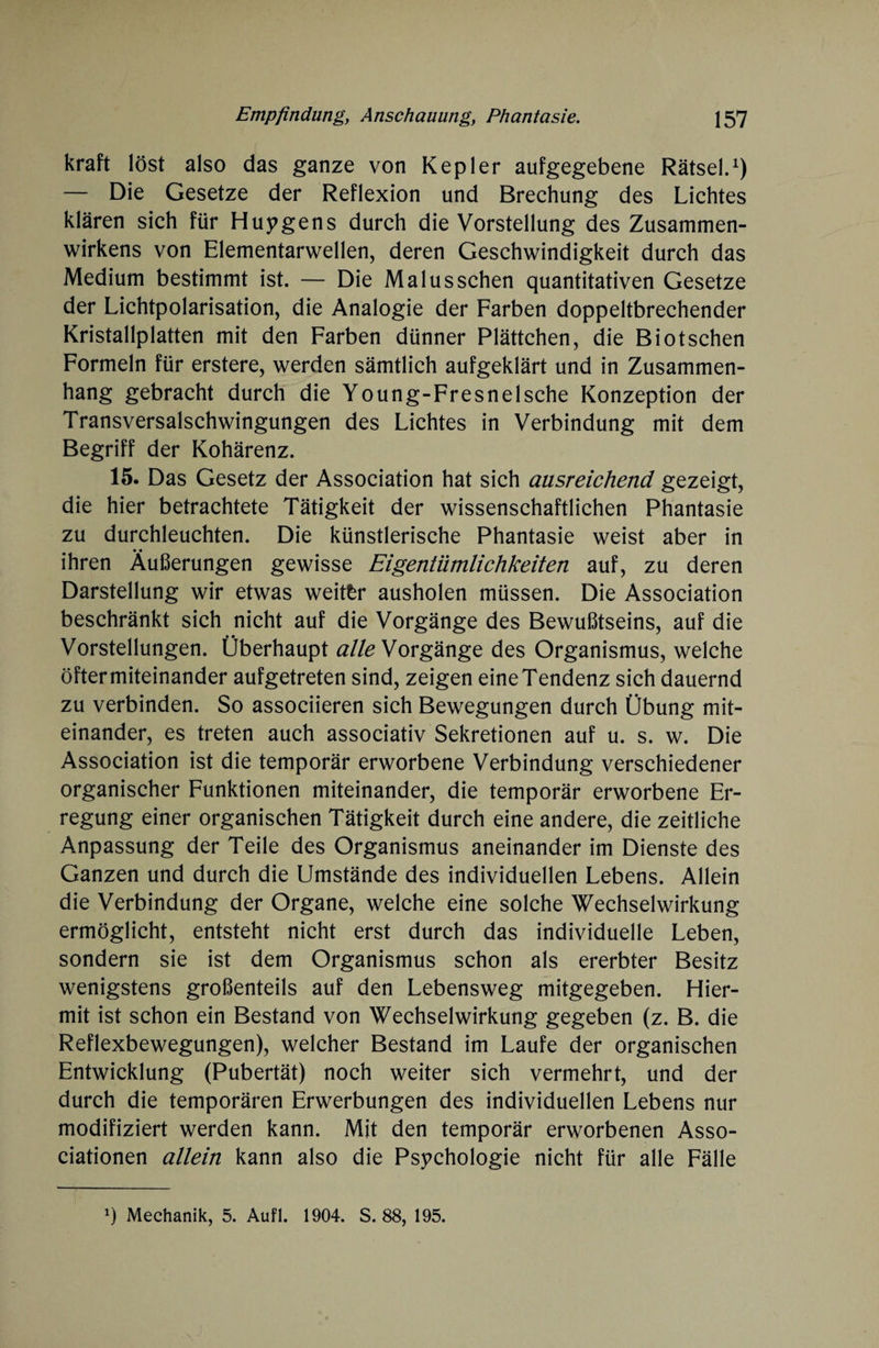 kraft löst also das ganze von Kepler aufgegebene Rätsel.1) — Die Gesetze der Reflexion und Brechung des Lichtes klären sich für Huygens durch die Vorstellung des Zusammen¬ wirkens von Elementarwellen, deren Geschwindigkeit durch das Medium bestimmt ist. — Die Malus sehen quantitativen Gesetze der Lichtpolarisation, die Analogie der Farben doppeltbrechender Kristallplatten mit den Farben dünner Plättchen, die Biotschen Formeln für erstere, werden sämtlich aufgeklärt und in Zusammen¬ hang gebracht durch die Young-Fresnelsche Konzeption der Transversalschwingungen des Lichtes in Verbindung mit dem Begriff der Kohärenz. 15. Das Gesetz der Association hat sich ausreichend gezeigt, die hier betrachtete Tätigkeit der wissenschaftlichen Phantasie zu durchleuchten. Die künstlerische Phantasie weist aber in ihren Äußerungen gewisse Eigentümlichkeiten auf, zu deren Darstellung wir etwas weiter ausholen müssen. Die Association beschränkt sich nicht auf die Vorgänge des Bewußtseins, auf die Vorstellungen. Überhaupt alle Vorgänge des Organismus, welche öfter miteinander aufgetreten sind, zeigen eine Tendenz sich dauernd zu verbinden. So associieren sich Bewegungen durch Übung mit¬ einander, es treten auch associativ Sekretionen auf u. s. w. Die Association ist die temporär erworbene Verbindung verschiedener organischer Funktionen miteinander, die temporär erworbene Er¬ regung einer organischen Tätigkeit durch eine andere, die zeitliche Anpassung der Teile des Organismus aneinander im Dienste des Ganzen und durch die Umstände des individuellen Lebens. Allein die Verbindung der Organe, welche eine solche Wechselwirkung ermöglicht, entsteht nicht erst durch das individuelle Leben, sondern sie ist dem Organismus schon als ererbter Besitz wenigstens großenteils auf den Lebensweg mitgegeben. Hier¬ mit ist schon ein Bestand von Wechselwirkung gegeben (z. B. die Reflexbewegungen), welcher Bestand im Laufe der organischen Entwicklung (Pubertät) noch weiter sich vermehrt, und der durch die temporären Erwerbungen des individuellen Lebens nur modifiziert werden kann. Mit den temporär erworbenen Asso¬ ciationen allein kann also die Psychologie nicht für alle Fälle Mechanik, 5. Aufl. 1904. S. 88, 195.