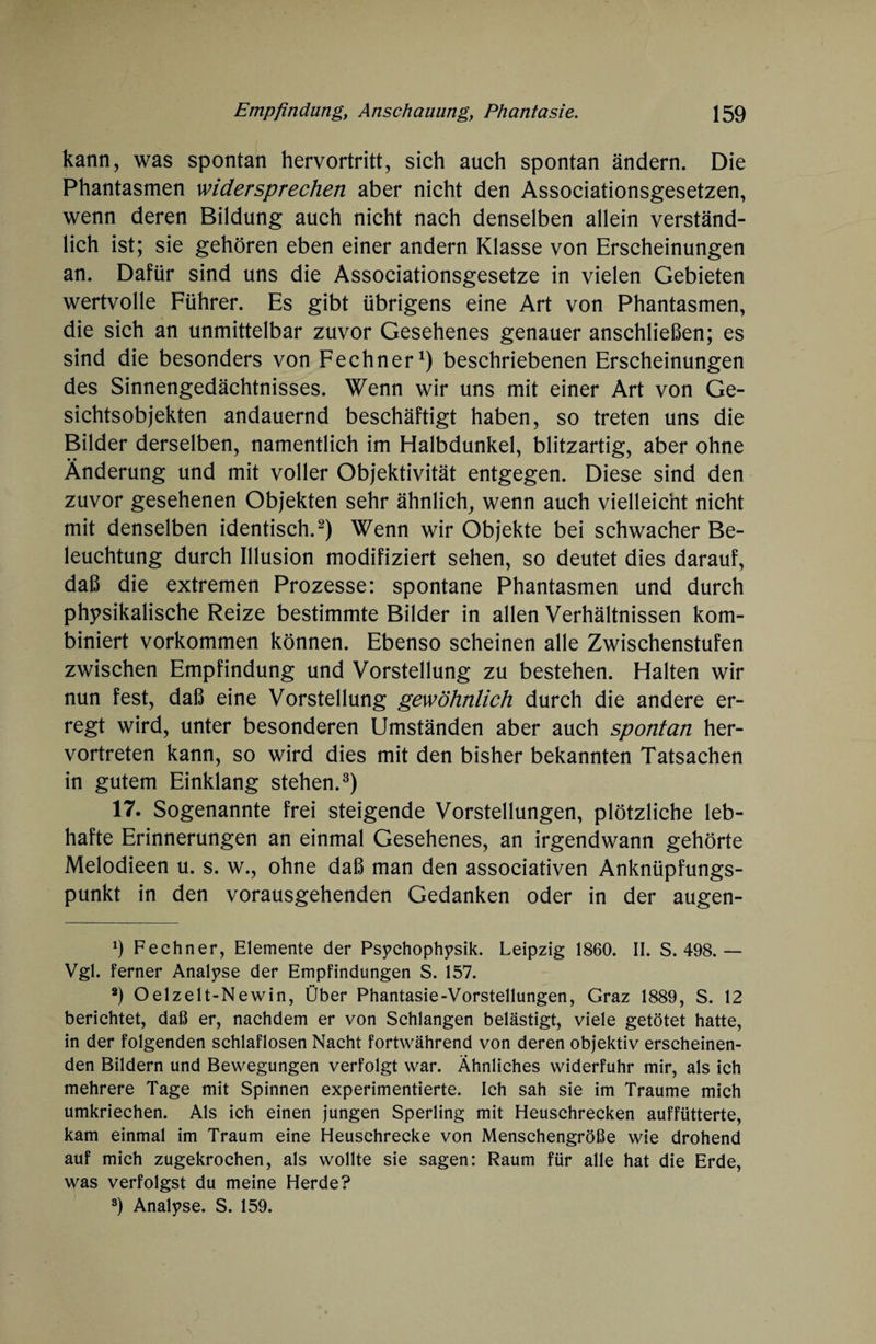 kann, was spontan hervortritt, sich auch spontan ändern. Die Phantasmen widersprechen aber nicht den Associationsgesetzen, wenn deren Bildung auch nicht nach denselben allein verständ¬ lich ist; sie gehören eben einer andern Klasse von Erscheinungen an. Dafür sind uns die Associationsgesetze in vielen Gebieten wertvolle Führer. Es gibt übrigens eine Art von Phantasmen, die sich an unmittelbar zuvor Gesehenes genauer anschließen; es sind die besonders von Fechner1) beschriebenen Erscheinungen des Sinnengedächtnisses. Wenn wir uns mit einer Art von Ge- sichtsobjekten andauernd beschäftigt haben, so treten uns die Bilder derselben, namentlich im Halbdunkel, blitzartig, aber ohne Änderung und mit voller Objektivität entgegen. Diese sind den zuvor gesehenen Objekten sehr ähnlich, wenn auch vielleicht nicht mit denselben identisch.2) Wenn wir Objekte bei schwacher Be¬ leuchtung durch Illusion modifiziert sehen, so deutet dies darauf, daß die extremen Prozesse: spontane Phantasmen und durch physikalische Reize bestimmte Bilder in allen Verhältnissen kom¬ biniert Vorkommen können. Ebenso scheinen alle Zwischenstufen zwischen Empfindung und Vorstellung zu bestehen. Halten wir nun fest, daß eine Vorstellung gewöhnlich durch die andere er¬ regt wird, unter besonderen Umständen aber auch spontan her¬ vortreten kann, so wird dies mit den bisher bekannten Tatsachen in gutem Einklang stehen.3) 17. Sogenannte frei steigende Vorstellungen, plötzliche leb¬ hafte Erinnerungen an einmal Gesehenes, an irgendwann gehörte Melodieen u. s. w., ohne daß man den associativen Anknüpfungs¬ punkt in den vorausgehenden Gedanken oder in der augen- h Fechner, Elemente der Psychophysik. Leipzig 1860. II. S. 498.— Vgl. ferner Analyse der Empfindungen S. 157. 8) Oelzelt-Newin, Über Phantasie-Vorstellungen, Graz 1889, S. 12 berichtet, daß er, nachdem er von Schlangen belästigt, viele getötet hatte, in der folgenden schlaflosen Nacht fortwährend von deren objektiv erscheinen¬ den Bildern und Bewegungen verfolgt war. Ähnliches widerfuhr mir, als ich mehrere Tage mit Spinnen experimentierte. Ich sah sie im Traume mich umkriechen. Als ich einen jungen Sperling mit Heuschrecken auffütterte, kam einmal im Traum eine Heuschrecke von Menschengröße wie drohend auf mich zugekrochen, als wollte sie sagen: Raum für alle hat die Erde, was verfolgst du meine Herde? 3) Analyse. S. 159.