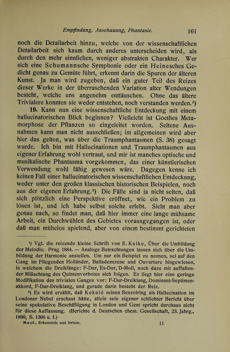 noch die Detailarbeit hinzu, welche von der wissenschaftlichen Detailarbeit sich kaum durch anderes unterscheiden wird, als durch den mehr sinnlichen, weniger abstrakten Charakter. Wer sich eine Schumannsche Symphonie oder ein Heinesches Ge¬ dicht genau zu Gemüte führt, erkennt darin die Spuren der älteren Kunst. Ja man wird zugeben, daß ein guter Teil des Reizes dieser Werke in der überraschenden Variation alter Wendungen besteht, welche uns angenehm enttäuschen. Ohne das ältere Trivialere konnten sie weder entstehen, noch verstanden werden.1) 19. Kann nun eine wissenschaftliche Entdeckung mit einem hallucinatorischen Blick beginnen? Vielleicht ist Goethes Meta¬ morphose der Pflanzen so eingeleitet worden. Seltene Aus¬ nahmen kann man nicht ausschließen; im allgemeinen wird aber hier das gelten, was über die Traumphantasmen (S. 38) gesagt wurde. Ich bin mit Hallucinationen und Traumphantasmen aus eigener Erfahrung wohl vertraut, und mir ist manches optische und musikalische Phantasma vorgekommen, das einer künstlerischen Verwendung wohl fähig gewesen wäre. Dagegen kenne ich keinen Fall einer hallucinatorischen wissenschaftlichen Entdeckung, weder unter den großen klassischen historischen Beispielen, noch aus der eigenen Erfahrung.2) Die Fälle sind ja nicht selten, daß sich plötzlich eine Perspektive eröffnet, wie ein Problem zu lösen ist, und ich habe selbst solche erlebt. Sieht man aber genau nach, so findet man, daß hier immer eine lange mühsame Arbeit, ein Durchwühlen des Gebietes vorausgegangen ist, oder daß man mühelos spielend, aber von einem bestimmt gerichteten x) Vgl. die reizende kleine Schrift von E. Kulke, Über die Umbildung der Melodie. Prag 1884. — Analoge Betrachtungen lassen sich über die Um¬ bildung der Harmonie anstellen. Um nur ein Beispiel zu nennen, sei auf den Gang im Fliegenden Holländer, Balladenszene und Ouvertüre hingewiesen, in welchem die Dreiklänge: F-Dur, Es-Dur, D-Moll, noch dazu mit auffallen¬ der Mißachtung des Quintenverbotes sich folgen. Es liegt hier eine geringe Modifikation des trivialen Ganges vor: F-Dur-Dreiklang, Dominant-Septimen- akkord, F-Dur-Dreiklang, und gerade darin besteht der Reiz. 2) Es wird erzählt, daß Kekule seinen Benzolring als Hallucination im Londoner Nebel erschaut hätte, allein sein eigener schlichter Bericht über seine spekulative Beschäftigung in London und Gent spricht durchaus nicht für diese Auffassung. (Berichte d. Deutschen ehern. Gesellschaft, 23. Jahrg., 1890, S. 1306 u. f.) Mach, Erkenntnis und Irrtum. 11