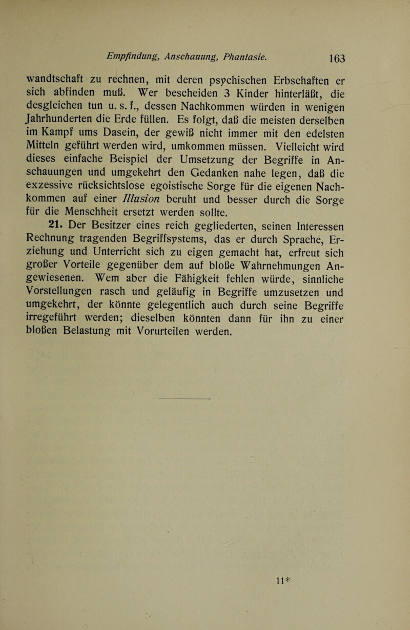 wandtschaft zu rechnen, mit deren psychischen Erbschaften er sich abfinden muß. Wer bescheiden 3 Kinder hinterläßt, die desgleichen tun u. s. f., dessen Nachkommen würden in wenigen Jahrhunderten die Erde füllen. Es folgt, daß die meisten derselben im Kampf ums Dasein, der gewiß nicht immer mit den edelsten Mitteln geführt werden wird, umkommen müssen. Vielleicht wird dieses einfache Beispiel der Umsetzung der Begriffe in An¬ schauungen und umgekehrt den Gedanken nahe legen, daß die exzessive rücksichtslose egoistische Sorge für die eigenen Nach¬ kommen auf einer Illusion beruht und besser durch die Sorge für die Menschheit ersetzt werden sollte. 21. Der Besitzer eines reich gegliederten, seinen Interessen Rechnung tragenden Begriffsystems, das er durch Sprache, Er¬ ziehung und Unterricht sich zu eigen gemacht hat, erfreut sich großer Vorteile gegenüber dem auf bloße Wahrnehmungen An¬ gewiesenen. Wem aber die Fähigkeit fehlen würde, sinnliche Vorstellungen rasch und geläufig in Begriffe umzusetzen und umgekehrt, der könnte gelegentlich auch durch seine Begriffe irregeführt werden; dieselben könnten dann für ihn zu einer bloßen Belastung mit Vorurteilen werden.