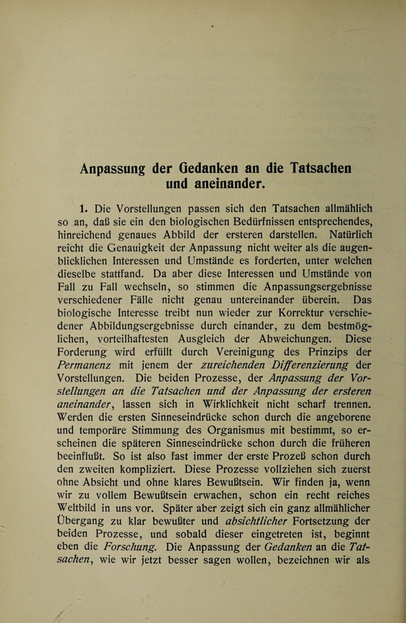 Anpassung der Gedanken an die Tatsachen und aneinander. 1. Die Vorstellungen passen sich den Tatsachen allmählich so an, daß sie ein den biologischen Bedürfnissen entsprechendes, hinreichend genaues Abbild der ersteren darstellen. Natürlich reicht die Genauigkeit der Anpassung nicht weiter als die augen¬ blicklichen Interessen und Umstände es forderten, unter welchen dieselbe stattfand. Da aber diese Interessen und Umstände von Fall zu Fall wechseln, so stimmen die Anpassungsergebnisse verschiedener Fälle nicht genau untereinander überein. Das biologische Interesse treibt nun wieder zur Korrektur verschie¬ dener Abbildungsergebnisse durch einander, zu dem bestmög¬ lichen, vorteilhaftesten Ausgleich der Abweichungen. Diese Forderung wird erfüllt durch Vereinigung des Prinzips der Permanenz mit jenem der zureichenden Differenzierung der Vorstellungen. Die beiden Prozesse, der Anpassung der Vor¬ stellungen an die Tatsachen und der Anpassung der ersteren aneinander, lassen sich in Wirklichkeit nicht scharf trennen. Werden die ersten Sinneseindrücke schon durch die angeborene und temporäre Stimmung des Organismus mit bestimmt, so er¬ scheinen die späteren Sinneseindrücke schon durch die früheren beeinflußt. So ist also fast immer der erste Prozeß schon durch den zweiten kompliziert. Diese Prozesse vollziehen sich zuerst ohne Absicht und ohne klares Bewußtsein. Wir finden ja, wenn wir zu vollem Bewußtsein erwachen, schon ein recht reiches Weltbild in uns vor. Später aber zeigt sich ein ganz allmählicher Übergang zu klar bewußter und absichtlicher Fortsetzung der beiden Prozesse, und sobald dieser eingetreten ist, beginnt eben die Forschung. Die Anpassung der Gedanken an die Tat¬ sachen, wie wir jetzt besser sagen wollen, bezeichnen wir als