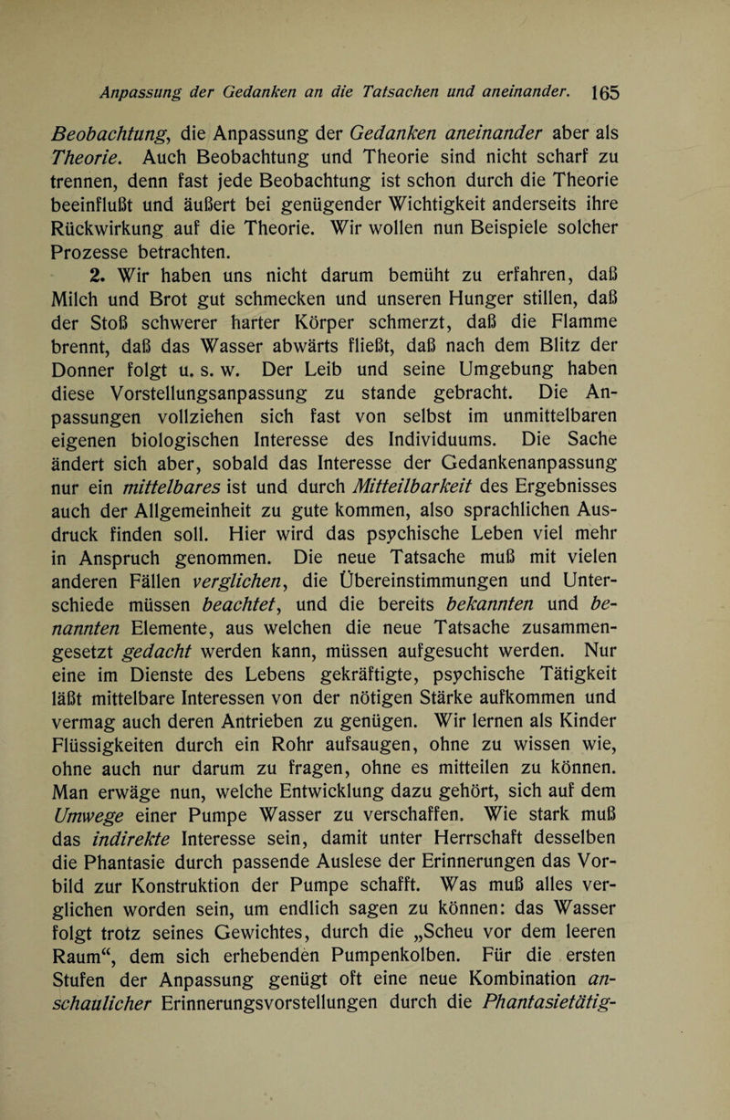 Beobachtung, die Anpassung der Gedanken aneinander aber als Theorie. Auch Beobachtung und Theorie sind nicht scharf zu trennen, denn fast jede Beobachtung ist schon durch die Theorie beeinflußt und äußert bei genügender Wichtigkeit anderseits ihre Rückwirkung auf die Theorie. Wir wollen nun Beispiele solcher Prozesse betrachten. 2. Wir haben uns nicht darum bemüht zu erfahren, daß Milch und Brot gut schmecken und unseren Hunger stillen, daß der Stoß schwerer harter Körper schmerzt, daß die Flamme brennt, daß das Wasser abwärts fließt, daß nach dem Blitz der Donner folgt u. s. w. Der Leib und seine Umgebung haben diese Vorstellungsanpassung zu stände gebracht. Die An¬ passungen vollziehen sich fast von selbst im unmittelbaren eigenen biologischen Interesse des Individuums. Die Sache ändert sich aber, sobald das Interesse der Gedankenanpassung nur ein mittelbares ist und durch Mitteilbarkeit des Ergebnisses auch der Allgemeinheit zu gute kommen, also sprachlichen Aus¬ druck finden soll. Hier wird das psychische Leben viel mehr in Anspruch genommen. Die neue Tatsache muß mit vielen anderen Fällen verglichen, die Übereinstimmungen und Unter¬ schiede müssen beachtet, und die bereits bekannten und be¬ nannten Elemente, aus welchen die neue Tatsache zusammen¬ gesetzt gedacht werden kann, müssen aufgesucht werden. Nur eine im Dienste des Lebens gekräftigte, psychische Tätigkeit läßt mittelbare Interessen von der nötigen Stärke aufkommen und vermag auch deren Antrieben zu genügen. Wir lernen als Kinder Flüssigkeiten durch ein Rohr aufsaugen, ohne zu wissen wie, ohne auch nur darum zu fragen, ohne es mitteilen zu können. Man erwäge nun, welche Entwicklung dazu gehört, sich auf dem Umwege einer Pumpe Wasser zu verschaffen. Wie stark muß das indirekte Interesse sein, damit unter Herrschaft desselben die Phantasie durch passende Auslese der Erinnerungen das Vor¬ bild zur Konstruktion der Pumpe schafft. Was muß alles ver¬ glichen worden sein, um endlich sagen zu können: das Wasser folgt trotz seines Gewichtes, durch die „Scheu vor dem leeren Raum“, dem sich erhebenden Pumpenkolben. Für die ersten Stufen der Anpassung genügt oft eine neue Kombination an¬ schaulicher Erinnerungsvorstellungen durch die Phantasietätig-