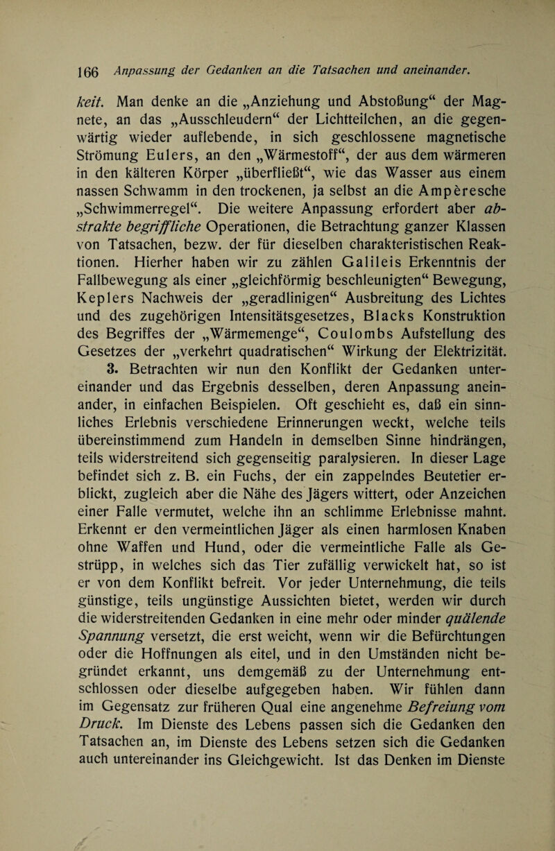 keit. Man denke an die „Anziehung und Abstoßung“ der Mag¬ nete, an das „Ausschleudern“ der Lichtteilchen, an die gegen¬ wärtig wieder auf lebende, in sich geschlossene magnetische Strömung Eulers, an den „Wärmestoff“, der aus dem wärmeren in den kälteren Körper „überfließt“, wie das Wasser aus einem nassen Schwamm in den trockenen, ja selbst an die Amperesche „Schwimmerregel“. Die weitere Anpassung erfordert aber ab¬ strakte begriffliche Operationen, die Betrachtung ganzer Klassen von Tatsachen, bezw. der für dieselben charakteristischen Reak¬ tionen. Hierher haben wir zu zählen Galileis Erkenntnis der Fallbewegung als einer „gleichförmig beschleunigten“ Bewegung, Keplers Nachweis der „geradlinigen“ Ausbreitung des Lichtes und des zugehörigen Intensitätsgesetzes, Blacks Konstruktion des Begriffes der „Wärmemenge“, Coulombs Aufstellung des Gesetzes der „verkehrt quadratischen“ Wirkung der Elektrizität. 3. Betrachten wir nun den Konflikt der Gedanken unter¬ einander und das Ergebnis desselben, deren Anpassung anein¬ ander, in einfachen Beispielen. Oft geschieht es, daß ein sinn¬ liches Erlebnis verschiedene Erinnerungen weckt, welche teils übereinstimmend zum Handeln in demselben Sinne hindrängen, teils widerstreitend sich gegenseitig paralysieren. In dieser Lage befindet sich z. B. ein Fuchs, der ein zappelndes Beutetier er¬ blickt, zugleich aber die Nähe des Jägers wittert, oder Anzeichen einer Falle vermutet, welche ihn an schlimme Erlebnisse mahnt. Erkennt er den vermeintlichen Jäger als einen harmlosen Knaben ohne Waffen und Hund, oder die vermeintliche Falle als Ge¬ strüpp, in welches sich das Tier zufällig verwickelt hat, so ist er von dem Konflikt befreit. Vor jeder Unternehmung, die teils günstige, teils ungünstige Aussichten bietet, werden wir durch die widerstreitenden Gedanken in eine mehr oder minder quälende Spannung versetzt, die erst weicht, wenn wir die Befürchtungen oder die Hoffnungen als eitel, und in den Umständen nicht be¬ gründet erkannt, uns demgemäß zu der Unternehmung ent¬ schlossen oder dieselbe aufgegeben haben. Wir fühlen dann im Gegensatz zur früheren Qual eine angenehme Befreiung vom Druck. Im Dienste des Lebens passen sich die Gedanken den Tatsachen an, im Dienste des Lebens setzen sich die Gedanken auch untereinander ins Gleichgewicht. Ist das Denken im Dienste