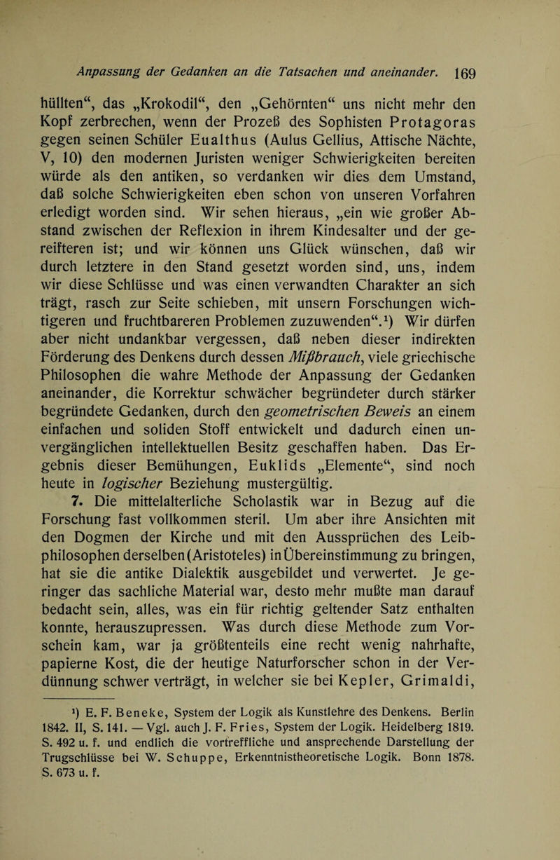 hüllten“, das „Krokodil“, den „Gehörnten“ uns nicht mehr den Kopf zerbrechen, wenn der Prozeß des Sophisten Protagoras gegen seinen Schüler Eualthus (Aulus Gellius, Attische Nächte, V, 10) den modernen Juristen weniger Schwierigkeiten bereiten würde als den antiken, so verdanken wir dies dem Umstand, daß solche Schwierigkeiten eben schon von unseren Vorfahren erledigt worden sind. Wir sehen hieraus, „ein wie großer Ab¬ stand zwischen der Reflexion in ihrem Kindesalter und der ge- reifteren ist; und wir können uns Glück wünschen, daß wir durch letztere in den Stand gesetzt worden sind, uns, indem wir diese Schlüsse und was einen verwandten Charakter an sich trägt, rasch zur Seite schieben, mit unsern Forschungen wich¬ tigeren und fruchtbareren Problemen zuzuwenden“.1) Wir dürfen aber nicht undankbar vergessen, daß neben dieser indirekten Förderung des Denkens durch dessen Mißbrauch, viele griechische Philosophen die wahre Methode der Anpassung der Gedanken aneinander, die Korrektur schwächer begründeter durch stärker begründete Gedanken, durch den geometrischen Beweis an einem einfachen und soliden Stoff entwickelt und dadurch einen un¬ vergänglichen intellektuellen Besitz geschaffen haben. Das Er¬ gebnis dieser Bemühungen, Euklids „Elemente“, sind noch heute in logischer Beziehung mustergültig. 7. Die mittelalterliche Scholastik war in Bezug auf die Forschung fast vollkommen steril. Um aber ihre Ansichten mit den Dogmen der Kirche und mit den Aussprüchen des Leib¬ philosophen derselben (Aristoteles) in Übereinstimmung zu bringen, hat sie die antike Dialektik ausgebildet und verwertet. Je ge¬ ringer das sachliche Material war, desto mehr mußte man darauf bedacht sein, alles, was ein für richtig geltender Satz enthalten konnte, herauszupressen. Was durch diese Methode zum Vor¬ schein kam, war ja größtenteils eine recht wenig nahrhafte, papierne Kost, die der heutige Naturforscher schon in der Ver¬ dünnung schwer verträgt, in welcher sie bei Kepler, Grimaldi, 9 E. F. Beneke, System der Logik als Kunstlehre des Denkens. Berlin 1842. II, S. 141. — Vgl. auchj. F. Fries, System der Logik. Heidelberg 1819. S. 492 u. f. und endlich die vortreffliche und ansprechende Darstellung der Trugschlüsse bei W. Schuppe, Erkenntnistheoretische Logik. Bonn 1878. S. 673 u. f.