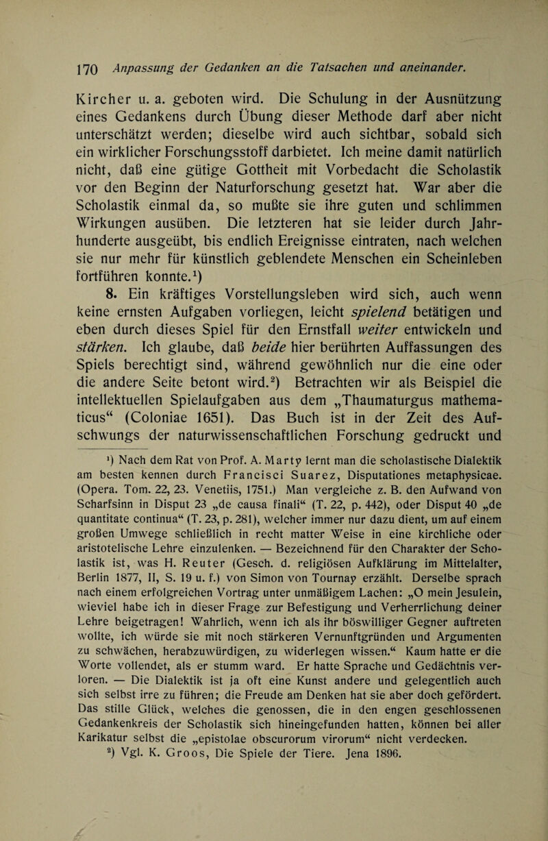 Kircher u. a. geboten wird. Die Schulung in der Ausnützung eines Gedankens durch Übung dieser Methode darf aber nicht unterschätzt werden; dieselbe wird auch sichtbar, sobald sich ein wirklicher Forschungsstoff darbietet. Ich meine damit natürlich nicht, daß eine gütige Gottheit mit Vorbedacht die Scholastik vor den Beginn der Naturforschung gesetzt hat. War aber die Scholastik einmal da, so mußte sie ihre guten und schlimmen Wirkungen ausüben. Die letzteren hat sie leider durch Jahr¬ hunderte ausgeübt, bis endlich Ereignisse eintraten, nach welchen sie nur mehr für künstlich geblendete Menschen ein Scheinleben fortführen konnte.1) 8. Ein kräftiges Vorstellungsleben wird sich, auch wenn keine ernsten Aufgaben vorliegen, leicht spielend betätigen und eben durch dieses Spiel für den Ernstfall weiter entwickeln und stärken. Ich glaube, daß beide hier berührten Auffassungen des Spiels berechtigt sind, während gewöhnlich nur die eine oder die andere Seite betont wird.2) Betrachten wir als Beispiel die intellektuellen Spielaufgaben aus dem „Thaumaturgus mathema- ticus“ (Coloniae 1651). Das Buch ist in der Zeit des Auf¬ schwungs der naturwissenschaftlichen Forschung gedruckt und *) Nach dem Rat von Prof. A. Marty lernt man die scholastische Dialektik am besten kennen durch Francisci Suarez, Disputationes metaphysicae. (Opera. Tom. 22, 23. Venetiis, 1751.) Man vergleiche z. B. den Aufwand von Scharfsinn in Disput 23 „de causa finali“ (T. 22, p. 442), oder Disput 40 „de quantitate continua“ (T. 23, p. 281), welcher immer nur dazu dient, um auf einem großen Umwege schließlich in recht matter Weise in eine kirchliche oder aristotelische Lehre einzulenken. — Bezeichnend für den Charakter der Scho¬ lastik ist, was H. Reuter (Gesch. d. religiösen Aufklärung im Mittelalter, Berlin 1877, II, S. 19 u. f.) von Simon von Tournay erzählt. Derselbe sprach nach einem erfolgreichen Vortrag unter unmäßigem Lachen: „O mein Jesulein, wieviel habe ich in dieser Frage zur Befestigung und Verherrlichung deiner Lehre beigetragen! Wahrlich, wenn ich als ihr böswilliger Gegner auftreten wollte, ich würde sie mit noch stärkeren Vernunftgründen und Argumenten zu schwächen, herabzuwürdigen, zu widerlegen wissen.“ Kaum hatte er die Worte vollendet, als er stumm ward. Er hatte Sprache und Gedächtnis ver¬ loren. — Die Dialektik ist ja oft eine Kunst andere und gelegentlich auch sich selbst irre zu führen; die Freude am Denken hat sie aber doch gefördert. Das stille Glück, welches die genossen, die in den engen geschlossenen Gedankenkreis der Scholastik sich hineingefunden hatten, können bei aller Karikatur selbst die „epistolae obscurorum virorum“ nicht verdecken. 2) Vgl. K. Groos, Die Spiele der Tiere. Jena 1896.