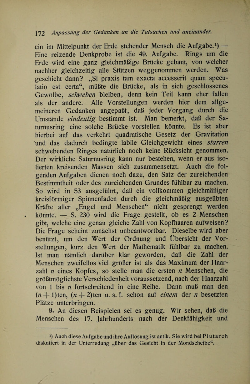 ein im Mittelpunkt der Erde stehender Mensch die Aufgabe.1) — Eine reizende Denkprobe ist die 49. Aufgabe. Rings um die Erde wird eine ganz gleichmäßige Brücke gebaut, von welcher nachher gleichzeitig alle Stützen weggenommen werden. Was geschieht dann? „Si praxis tarn exacta accesserit quam specu- latio est certa“, müßte die Brücke, als in sich geschlossenes Gewölbe, schweben bleiben, denn kein Teil kann eher fallen als der andere. Alle Vorstellungen werden hier dem allge¬ meineren Gedanken angepaßt, daß jeder Vorgang durch die Umstände eindeutig bestimmt ist. Man bemerkt, daß der Sa- turnusring eine solche Brücke vorstellen könnte. Es ist aber hierbei auf das verkehrt quadratische Gesetz der Gravitation ‘und das dadurch bedingte labile Gleichgewicht eines starren schwebenden Ringes natürlich noch keine Rücksicht genommen. Der wirkliche Saturnusring kann nur bestehen, wenn er aus iso¬ lierten kreisenden Massen sich zusammensetzt. Auch die fol¬ genden Aufgaben dienen noch dazu, den Satz der zureichenden Bestimmtheit oder des zureichenden Grundes fühlbar zu machen. So wird in 53 ausgeführt, daß ein vollkommen gleichmäßiger kreisförmiger Spinnenfaden durch die gleichmäßig ausgeübten Kräfte aller „Engel und Menschen“ nicht gesprengt werden könnte. — S. 230 wird die Frage gestellt, ob es 2 Menschen gibt, welche eine genau gleiche Zahl von Kopfhaaren aufweisen? Die Frage scheint zunächst unbeantwortbar. Dieselbe wird aber benützt, um den Wert der Ordnung und Übersicht der Vor¬ stellungen, kurz den Wert der Mathematik fühlbar zu machen. Ist man nämlich darüber klar geworden, daß die Zahl der Menschen zweifellos viel größer ist als das Maximum der Haar¬ zahl n eines Kopfes, so stelle man die ersten n Menschen, die größtmöglichste Verschiedenheit voraussetzend, nach der Haarzahl von 1 bis n fortschreitend in eine Reihe. Dann muß man den (/z+l)ten, (rt + 2)ten u. s. f. schon auf einem der n besetzten Plätze unterbringen. 9. An diesen Beispielen sei es genug. Wir sehen, daß die Menschen des 17. Jahrhunderts nach der Denkfähigkeit und a) Auch diese Aufgabe und ihre Auflösung ist antik. Sie wird beiPlutarch diskutiert in der Unterredung „über das Gesicht in der Mondscheibe“.