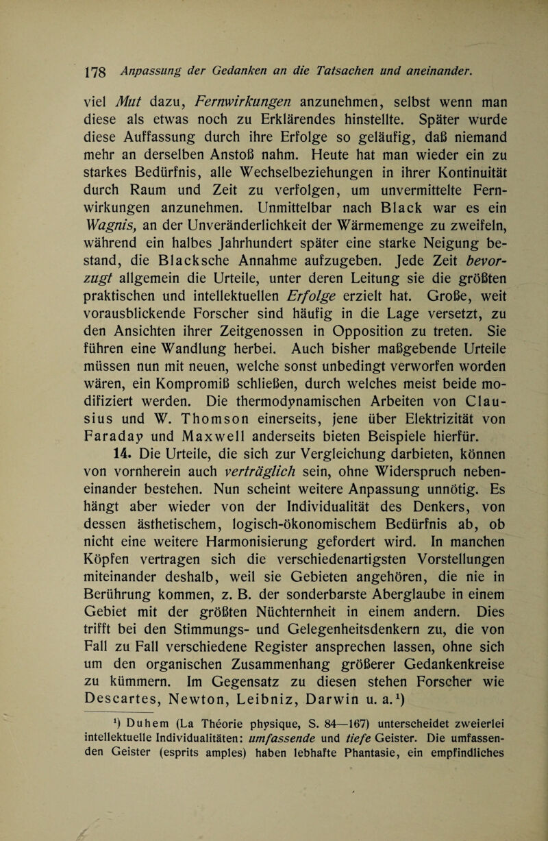 viel Mut dazu, Fernwirkungen anzunehmen, selbst wenn man diese als etwas noch zu Erklärendes hinstellte. Später wurde diese Auffassung durch ihre Erfolge so geläufig, daß niemand mehr an derselben Anstoß nahm. Heute hat man wieder ein zu starkes Bedürfnis, alle Wechselbeziehungen in ihrer Kontinuität durch Raum und Zeit zu verfolgen, um unvermittelte Fern¬ wirkungen anzunehmen. Unmittelbar nach Black war es ein Wagnis, an der Unveränderlichkeit der Wärmemenge zu zweifeln, während ein halbes Jahrhundert später eine starke Neigung be¬ stand, die Blacksche Annahme aufzugeben. Jede Zeit bevor¬ zugt allgemein die Urteile, unter deren Leitung sie die größten praktischen und intellektuellen Erfolge erzielt hat. Große, weit vorausblickende Forscher sind häufig in die Lage versetzt, zu den Ansichten ihrer Zeitgenossen in Opposition zu treten. Sie führen eine Wandlung herbei. Auch bisher maßgebende Urteile müssen nun mit neuen, welche sonst unbedingt verworfen worden wären, ein Kompromiß schließen, durch welches meist beide mo¬ difiziert werden. Die thermodynamischen Arbeiten von Clau¬ sius und W. Thomson einerseits, jene über Elektrizität von Faraday und Maxwell anderseits bieten Beispiele hierfür. 14. Die Urteile, die sich zur Vergleichung darbieten, können von vornherein auch verträglich sein, ohne Widerspruch neben¬ einander bestehen. Nun scheint weitere Anpassung unnötig. Es hängt aber wieder von der Individualität des Denkers, von dessen ästhetischem, logisch-ökonomischem Bedürfnis ab, ob nicht eine weitere Harmonisierung gefordert wird. In manchen Köpfen vertragen sich die verschiedenartigsten Vorstellungen miteinander deshalb, weil sie Gebieten angehören, die nie in Berührung kommen, z. B. der sonderbarste Aberglaube in einem Gebiet mit der größten Nüchternheit in einem andern. Dies trifft bei den Stimmungs- und Gelegenheitsdenkern zu, die von Fall zu Fall verschiedene Register ansprechen lassen, ohne sich um den organischen Zusammenhang größerer Gedankenkreise zu kümmern. Im Gegensatz zu diesen stehen Forscher wie Descartes, Newton, Leibniz, Darwin u. a.1) *) Duhem (La Theorie physique, S. 84—167) unterscheidet zweierlei intellektuelle Individualitäten: umfassende und tiefe Geister. Die umfassen¬ den Geister (esprits amples) haben lebhafte Phantasie, ein empfindliches