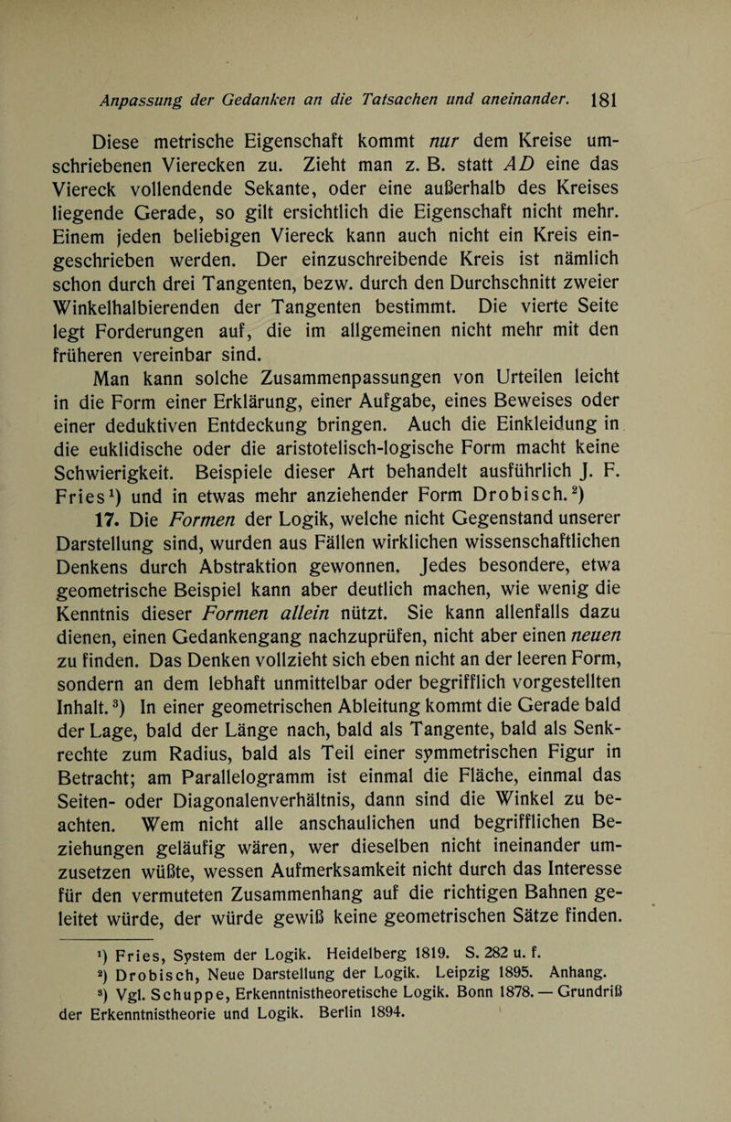 Diese metrische Eigenschaft kommt nur dem Kreise um¬ schriebenen Vierecken zu. Zieht man z. B. statt AD eine das Viereck vollendende Sekante, oder eine außerhalb des Kreises liegende Gerade, so gilt ersichtlich die Eigenschaft nicht mehr. Einem jeden beliebigen Viereck kann auch nicht ein Kreis ein¬ geschrieben werden. Der einzuschreibende Kreis ist nämlich schon durch drei Tangenten, bezw. durch den Durchschnitt zweier Winkelhalbierenden der Tangenten bestimmt. Die vierte Seite legt Forderungen auf, die im allgemeinen nicht mehr mit den früheren vereinbar sind. Man kann solche Zusammenpassungen von Urteilen leicht in die Form einer Erklärung, einer Aufgabe, eines Beweises oder einer deduktiven Entdeckung bringen. Auch die Einkleidung in die euklidische oder die aristotelisch-logische Form macht keine Schwierigkeit. Beispiele dieser Art behandelt ausführlich J. F. Fries1) und in etwas mehr anziehender Form Drobisch.2) 17. Die Formen der Logik, welche nicht Gegenstand unserer Darstellung sind, wurden aus Fällen wirklichen wissenschaftlichen Denkens durch Abstraktion gewonnen. Jedes besondere, etwa geometrische Beispiel kann aber deutlich machen, wie wenig die Kenntnis dieser Formen allein nützt. Sie kann allenfalls dazu dienen, einen Gedankengang nachzuprüfen, nicht aber einen neuen zu finden. Das Denken vollzieht sich eben nicht an der leeren Form, sondern an dem lebhaft unmittelbar oder begrifflich vorgestellten Inhalt.3) In einer geometrischen Ableitung kommt die Gerade bald der Lage, bald der Länge nach, bald als Tangente, bald als Senk¬ rechte zum Radius, bald als Teil einer symmetrischen Figur in Betracht; am Parallelogramm ist einmal die Fläche, einmal das Seiten- oder Diagonalenverhältnis, dann sind die Winkel zu be¬ achten. Wem nicht alle anschaulichen und begrifflichen Be¬ ziehungen geläufig wären, wer dieselben nicht ineinander um¬ zusetzen wüßte, wessen Aufmerksamkeit nicht durch das Interesse für den vermuteten Zusammenhang auf die richtigen Bahnen ge¬ leitet würde, der würde gewiß keine geometrischen Sätze finden. 1) Fries, System der Logik. Heidelberg 1819. S. 282 u. f. 2) Drobisch, Neue Darstellung der Logik. Leipzig 1895. Anhang. ») Vgl. Schuppe, Erkenntnistheoretische Logik. Bonn 1878. — Grundriß der Erkenntnistheorie und Logik. Berlin 1894.