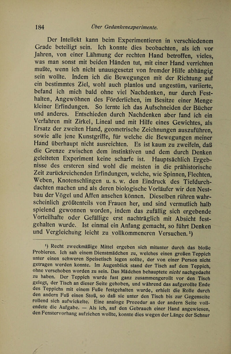 Der Intellekt kann beim Experimentieren in verschiedenem Grade beteiligt sein. Ich konnte dies beobachten, als ich vor Jahren, von einer Lähmung der rechten Hand betroffen, vieles, was man sonst mit beiden Händen tut, mit einer Hand verrichten mußte, wenn ich nicht unausgesetzt von fremder Hilfe abhängig sein wollte. Indem ich die Bewegungen mit der Richtung auf ein bestimmtes Ziel, wohl auch planlos und ungestüm, variierte, befand ich mich bald ohne viel Nachdenken, nur durch Fest¬ halten, Angewöhnen des Förderlichen, im Besitze einer Menge kleiner Erfindungen. So lernte ich das Aufschneiden der Bücher und anderes. Entschieden durch Nachdenken aber fand ich ein Verfahren mit Zirkel, Lineal und mit Hilfe eines Gewichtes, als Ersatz der zweiten Hand, geometrische Zeichnungen auszuführen, sowie alle jene Kunstgriffe, für welche die Bewegungen meiner Hand überhaupt nicht ausreichten. Es ist kaum zu zweifeln, daß die Grenze zwischen dem instinktiven und dem durch Denken geleiteten Experiment keine scharfe ist. Hauptsächlich Ergeb¬ nisse des ersteren sind wohl die meisten in die prähistorische Zeit zurückreichenden Erfindungen, welche, wie Spinnen, Flechten, Weben, Knotenschlingen u. s. w. den Eindruck des Tiefdurch¬ dachten machen und als deren biologische Vorläufer wir den Nest¬ bau der Vögel und Affen ansehen können. Dieselben rühren wahr¬ scheinlich größtenteils von Frauen her, und sind vermutlich halb spielend gewonnen worden, indem das zufällig sich ergebende Vorteilhafte oder Gefällige erst nachträglich mit Absicht fest¬ gehalten wurde. Ist einmal ein Anfang gemacht, so führt Denken und Vergleichung leicht zu vollkommeneren Versuchen.1) b Recht zweckmäßige Mittel ergeben sich mitunter durch das bloße Probieren. Ich sah einem Dienstmädchen zu, welches einen großen Teppich unter einen schweren Speisetisch legen sollte, der von einer Person nicht getragen werden konnte. Im Augenblick stand der Tisch auf dem Teppich, ohne verschoben worden zu sein. Das Mädchen behauptete nicht nachgedacht zu haben. Der Teppich wurde fast ganz zusammengerollt vor den Tisch gelegt, der Tisch an dieser Seite gehoben, und während das aufgerollte Ende des Teppichs mit einem Fuße festgehalten wurde, erhielt die Rolle durch den andern Fuß einen Stoß, so daß sie unter den Tisch bis zur Gegenseite rollend sich aufwickelte. Eine analoge Prozedur an der andern Seite voll¬ endete die Aufgabe. — Als ich, auf den Gebrauch einer Hand angewiesen, den Fenstervorhang aufziehen wollte, konnte dies wegen der Länge der Schnur