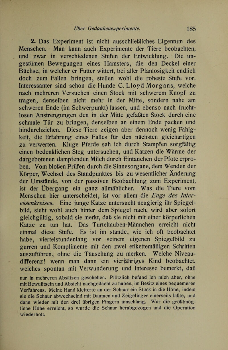 2. Das Experiment ist nicht ausschließliches Eigentum des Menschen. Man kann auch Experimente der Tiere beobachten, und zwar in verschiedenen Stufen der Entwicklung. Die un¬ gestümen Bewegungen eines Hamsters, die den Deckel einer Büchse, in welcher er Futter wittert, bei aller Planlosigkeit endlich doch zum Fallen bringen, stellen wohl die roheste Stufe vor. Interessanter sind schon die Hunde C. Lloyd Morgans, welche nach mehreren Versuchen einen Stock mit schwerem Knopf zu tragen, denselben nicht mehr in der Mitte, sondern nahe am schweren Ende (im Schwerpunkt) fassen, und ebenso nach frucht¬ losen Anstrengungen den in der Mitte gefaßten Stock durch eine schmale Tür zu bringen, denselben an einem Ende packen und hindurchziehen. Diese Tiere zeigen aber dennoch wenig Fähig¬ keit, die Erfahrung eines Falles für den nächsten gleichartigen zu verwerten. Kluge Pferde sah ich durch Stampfen sorgfältig einen bedenklichen Steg untersuchen, und Katzen die Wärme der dargebotenen dampfenden Milch durch Eintauchen der Pfote erpro¬ ben. Vom bloßen Prüfen durch die Sinnesorgane, dem Wenden der Körper, Wechsel des Standpunktes bis zu wesentlicher Änderung der Umstände, von der passiven Beobachtung zum Experiment, ist der Übergang ein ganz allmählicher. Was die Tiere vom Menschen hier unterscheidet, ist vor allem die Enge des Inter¬ essenkreises. Eine junge Katze untersucht neugierig ihr Spiegel¬ bild, sieht wohl auch hinter dem Spiegel nach, wird aber sofort gleichgültig, sobald sie merkt, daß sie nicht mit einer körperlichen Katze zu tun hat. Das Turteltauben-Männchen erreicht nicht einmal diese Stufe. Es ist im stände, wie ich oft beobachtet habe, viertelstundenlang vor seinem eigenen Spiegelbild zu gurren und Komplimente mit den zwei etikettemäßigen Schritten auszuführen, ohne die Täuschung zu merken. Welche Niveau¬ differenz! wenn man dann ein vierjähriges Kind beobachtet, welches spontan mit Verwunderung und Interesse bemerkt, daß nur in mehreren Absätzen geschehen. Plötzlich befand ich mich aber, ohne mit Bewußtsein und Absicht nachgedacht zu haben, im Besitz eines bequemeren Verfahrens. Meine Hand kletterte an der Schnur ein Stück in die Höhe, indem sie die Schnur abwechselnd mit Daumen und Zeigefinger einerseits faßte, und dann wieder mit den drei übrigen Fingern umschlang. War die größtmög¬ liche Höhe erreicht, so wurde die Schnur herabgezogen und die Operation wiederholt.