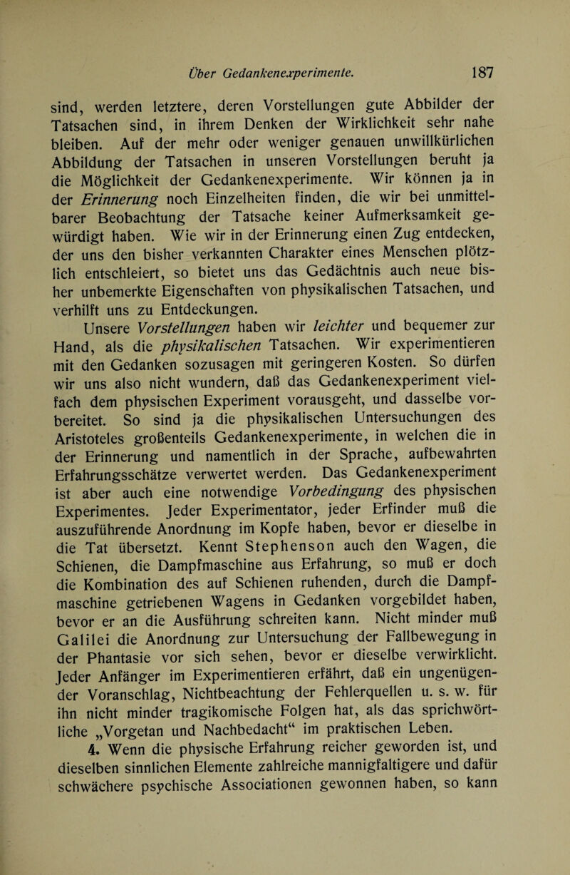 sind, werden letztere, deren Vorstellungen gute Abbilder der Tatsachen sind, in ihrem Denken der Wirklichkeit sehr nahe bleiben. Auf der mehr oder weniger genauen unwillkürlichen Abbildung der Tatsachen in unseren Vorstellungen beruht ja die Möglichkeit der Gedankenexperimente. Wir können ja in der Erinnerung noch Einzelheiten finden, die wir bei unmittel¬ barer Beobachtung der Tatsache keiner Aufmerksamkeit ge¬ würdigt haben. Wie wir in der Erinnerung einen Zug entdecken, der uns den bisher verkannten Charakter eines Menschen plötz¬ lich entschleiert, so bietet uns das Gedächtnis auch neue bis¬ her unbemerkte Eigenschaften von physikalischen Tatsachen, und verhilft uns zu Entdeckungen. Unsere Vorstellungen haben wir leichter und bequemer zur Hand, als die physikalischen Tatsachen. Wir experimentieren mit den Gedanken sozusagen mit geringeren Kosten. So dürfen wir uns also nicht wundern, daß das Gedankenexperiment viel¬ fach dem physischen Experiment vorausgeht, und dasselbe vor¬ bereitet. So sind ja die physikalischen Untersuchungen des Aristoteles großenteils Gedankenexperimente, in welchen die in der Erinnerung und namentlich in der Sprache, aufbewahrten Erfahrungsschätze verwertet werden. Das Gedankenexperiment ist aber auch eine notwendige Vorbedingung des physischen Experimentes. Jeder Experimentator, jeder Erfinder muß die auszuführende Anordnung im Kopfe haben, bevor er dieselbe in die Tat übersetzt. Kennt Stephenson auch den Wagen, die Schienen, die Dampfmaschine aus Erfahrung, so muß er doch die Kombination des auf Schienen ruhenden, durch die Dampf¬ maschine getriebenen Wagens in Gedanken vorgebildet haben, bevor er an die Ausführung schreiten kann. Nicht minder muß Galilei die Anordnung zur Untersuchung der Fallbewegung in der Phantasie vor sich sehen, bevor er dieselbe verwirklicht. Jeder Anfänger im Experimentieren erfährt, daß ein ungenügen¬ der Voranschlag, Nichtbeachtung der Fehlerquellen u. s. w. für ihn nicht minder tragikomische Folgen hat, als das sprichwört¬ liche „Vorgetan und Nachbedacht“ im praktischen Leben. 4. Wenn die physische Erfahrung reicher geworden ist, und dieselben sinnlichen Elemente zahlreiche mannigfaltigere und dafür schwächere psychische Associationen gewonnen haben, so kann