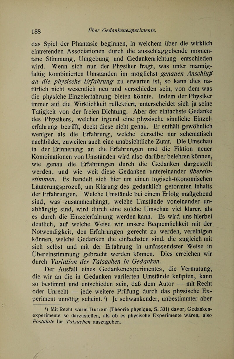 das Spiel der Phantasie beginnen, in welchem über die wirklich eintretenden Associationen durch die ausschlaggebende momen¬ tane Stimmung, Umgebung und Gedankenrichtung entschieden wird. Wenn sich nun der Physiker fragt, was unter mannig¬ faltig kombinierten Umständen im möglichst genauen Anschluß an die physische Erfahrung zu erwarten ist, so kann dies na¬ türlich nicht wesentlich neu und verschieden sein, von dem was die physiche Einzelerfahrung bieten könnte. Indem der Physiker immer auf die Wirklichkeit reflektiert, unterscheidet sich ja seine Tätigkeit von der freien Dichtung. Aber der einfachste Gedanke des Physikers, welcher irgend eine physische sinnliche Einzel¬ erfahrung betrifft, deckt diese nicht genau. Er enthält gewöhnlich weniger als die Erfahrung, welche derselbe nur schematisch nachbildet, zuweilen auch eine unabsichtliche Zutat. Die Umschau in der Erinnerung an die Erfahrungen und die Fiktion neuer Kombinationen von Umständen wird also darüber belehren können, wie genau die Erfahrungen durch die Gedanken dargestellt werden, und wie weit diese Gedanken untereinander überein¬ stimmen. Es handelt sich hier um einen logisch-ökonomischen Läuterungsprozeß, um Klärung des gedanklich geformten Inhalts der Erfahrungen. Welche Umstände bei einem Erfolg maßgebend sind, was zusammenhängt, welche Umstände voneinander un¬ abhängig sind, wird durch eine solche Umschau viel klarer, als es durch die Einzelerfahrung werden kann. Es wird uns hierbei deutlich, auf welche Weise wir unsere Bequemlichkeit mit der Notwendigkeit, den Erfahrungen gerecht zu werden, vereinigen können, welche Gedanken die einfachsten sind, die zugleich mit sich selbst und mit der Erfahrung in umfassendster Weise in Übereinstimmung gebracht werden können. Dies erreichen wir durch Variation der Tatsachen in Gedanken. Der Ausfall eines Gedankenexperimentes, die Vermutung, die wir an die in Gedanken variierten Umstände knüpfen, kann so bestimmt und entschieden sein, daß dem Autor — mit Recht oder Unrecht — jede weitere Prüfung durch das physische Ex¬ periment unnötig scheint.*) Je schwankender, unbestimmter aber q Mit Recht warnt Duhem (Theorie physique, S. 331) davor, Gedanken¬ experimente so darzustellen, als ob es physische Experimente wären, also Postulate für Tatsachen auszugeben.