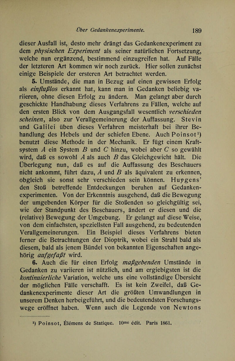 dieser Ausfall ist, desto mehr drängt das Gedankenexperiment zu dem physischen Experiment als seiner natürlichen Fortsetzung, welche nun ergänzend, bestimmend einzugreifen hat. Auf Fälle der letzteren Art kommen wir noch zurück. Hier sollen zunächst einige Beispiele der ersteren Art betrachtet werden. 5. Umstände, die man in Bezug auf einen gewissen Erfolg als einflußlos erkannt hat, kann man in Gedanken beliebig va¬ riieren, ohne diesen Erfolg zu ändern. Man gelangt aber durch geschickte Handhabung dieses Verfahrens zu Fällen, welche auf den ersten Blick von dem Ausgangsfall wesentlich verschieden scheinen, also zur Verallgemeinerung der Auffassung. Stevin und Galilei üben dieses Verfahren meisterhaft bei ihrer Be¬ handlung des Hebels und der schiefen Ebene. Auch Poinsot1) benutzt diese Methode in der Mechanik. Er fügt einem Kraft¬ system A ein System B und C hinzu, wobei aber C so gewählt wird, daß es sowohl A als auch B das Gleichgewicht hält. Die Überlegung nun, daß es auf die Auffassung des Beschauers nicht ankommt, führt dazu, A und B als äquivalent zu erkennen, obgleich sie sonst sehr verschieden sein können. Huygens’ den Stoß betreffende Entdeckungen beruhen auf Gedanken¬ experimenten. Von der Erkenntnis ausgehend, daß die Bewegung der umgebenden Körper für die Stoßenden so gleichgültig sei, wie der Standpunkt des Beschauers, ändert er diesen und die (relative) Bewegung der Umgebung. Er gelangt auf diese Weise, von dem einfachsten, speziellsten Fall ausgehend, zu bedeutenden Verallgemeinerungen. Ein Beispiel dieses Verfahrens bieten ferner die Betrachtungen der Dioptrik, wobei ein Strahl bald als diesem, bald als jenem Bündel von bekannten Eigenschaften ange¬ hörig auf gef aßt wird. 6. Auch die für einen Erfolg maßgebenden Umstände in Gedanken zu variieren ist nützlich, und am ergiebigsten ist die kontinuierliche Variation, welche uns eine vollständige Übersicht der möglichen Fälle verschafft. Es ist kein Zweifel, daß Ge¬ dankenexperimente dieser Art die größten Umwandlungen in unserem Denken herbeigeführt, und die bedeutendsten Forschungs¬ wege eröffnet haben. Wenn auch die Legende von Newtons 9 Poinsot, Elemens de Statique. 10me edit. Paris 1861.