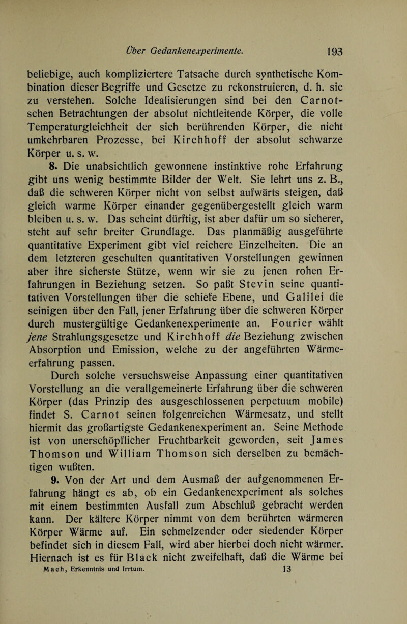 beliebige, auch kompliziertere Tatsache durch synthetische Kom¬ bination dieser Begriffe und Gesetze zu rekonstruieren, d. h. sie zu verstehen. Solche Idealisierungen sind bei den Carnot- schen Betrachtungen der absolut nichtleitende Körper, die volle Temperaturgleichheit der sich berührenden Körper, die nicht umkehrbaren Prozesse, bei Kirchhoff der absolut schwarze Körper u. s. w. 8. Die unabsichtlich gewonnene instinktive rohe Erfahrung gibt uns wenig bestimmte Bilder der Welt. Sie lehrt uns z. B., daß die schweren Körper nicht von selbst aufwärts steigen, daß gleich warme Körper einander gegenübergestellt gleich warm bleiben u. s. w. Das scheint dürftig, ist aber dafür um so sicherer, steht auf sehr breiter Grundlage. Das planmäßig ausgeführte quantitative Experiment gibt viel reichere Einzelheiten. Die an dem letzteren geschulten quantitativen Vorstellungen gewinnen aber ihre sicherste Stütze, wenn wir sie zu jenen rohen Er¬ fahrungen in Beziehung setzen. So paßt Stevin seine quanti¬ tativen Vorstellungen über die schiefe Ebene, und Galilei die seinigen über den Fall, jener Erfahrung über die schweren Körper durch mustergültige Gedankenexperimente an. Fourier wählt jene Strahlungsgesetze und Kirchhoff die Beziehung zwischen Absorption und Emission, welche zu der angeführten Wärme¬ erfahrung passen. Durch solche versuchsweise Anpassung einer quantitativen Vorstellung an die verallgemeinerte Erfahrung über die schweren Körper (das Prinzip des ausgeschlossenen perpetuum mobile) findet S. Carnot seinen folgenreichen Wärmesatz, und stellt hiermit das großartigste Gedankenexperiment an. Seine Methode ist von unerschöpflicher Fruchtbarkeit geworden, seit James Thomson und William Thomson sich derselben zu bemäch¬ tigen wußten. 9. Von der Art und dem Ausmaß der aufgenommenen Er¬ fahrung hängt es ab, ob ein Gedankenexperiment als solches mit einem bestimmten Ausfall zum Abschluß gebracht werden kann. Der kältere Körper nimmt von dem berührten wärmeren Körper Wärme auf. Ein schmelzender oder siedender Körper befindet sich in diesem Fall, wird aber hierbei doch nicht wärmer. Hiernach ist es für Black nicht zweifelhaft, daß die Wärme bei Mach, Erkenntnis und Irrtum. 13
