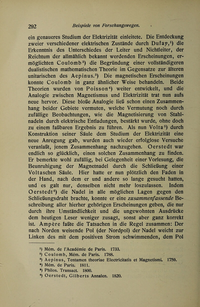 ein genaueres Studium der Elektrizität einleitete. Die Entdeckung zweier verschiedener elektrischen Zustände durch Dufap,1) die Erkenntnis des Unterschiedes der Leiter und Nichtleiter, der Reichtum der allmählich bekannt werdenden Erscheinungen, er¬ möglichten Coulomb2) die Begründung einer vollständigeren dualistischen mathematischen Theorie im Gegensätze zur älteren unitarischen des Aepinus.3) Die magnetischen Erscheinungen konnte Coulomb in ganz ähnlicher Weise behandeln. Beide Theorien wurden von Poisson4) weiter entwickelt, und die Analogie zwischen Magnetismus und Elektrizität trat nun aufs neue hervor. Diese bloße Analogie ließ schon einen Zusammen¬ hang beider Gebiete vermuten, welche Vermutung noch durch zufällige Beobachtungen, wie die Magnetisierung von Stahl¬ nadeln durch elektrische Entladungen, bestärkt wurde, ohne doch zu einem faßbaren Ergebnis zu führen. Als nun Volta5) durch Konstruktion seiner Säule dem Studium der Elektrizität eine neue Anregung gab, wurden auch wieder erfolglose Versuche veranlaßt, jenem Zusammenhang nachzugehen. O erste dt war endlich so glücklich, einen solchen Zusammenhang zu finden. Er bemerkte wohl zufällig, bei Gelegenheit einer Vorlesung, die Beunruhigung der Magnetnadel durch die Schließung einer Voltaschen Säule. Hier hatte er nun plötzlich den Faden in der Hand, nach dem er und andere so lange gesucht hatten, und es galt nur, denselben nicht mehr loszulassen. Indem Oerstedt6) die Nadel in alle möglichen Lagen gegen den Schließungsdraht brachte, konnte er eine zusammenfassende Be¬ schreibung aller hierher gehörigen Erscheinungen geben, die nur durch ihre Umständlichkeit und die ungewohnten Ausdrücke dem heutigen Leser weniger zusagt, sonst aber ganz korrekt ist. Ampere faßte die Tatsachen in die Regel zusammen: Der nach Norden weisende Pol (der Nordpol) der Nadel weicht zur Linken des mit dem positiven Strom schwimmenden, dem Pol *) Mem. de l’Academie de Paris. 1733. 2) Coulomb, Mem. de Paris. 1788. 3) Aepinus, Tentamen theoriae Electricitatis et Magnetismi. 1759. 4) Mem. de Paris. 1811. •) Philos. Transact. 1800. 6) Oerstedt, Gilberts Annalen. 1820.