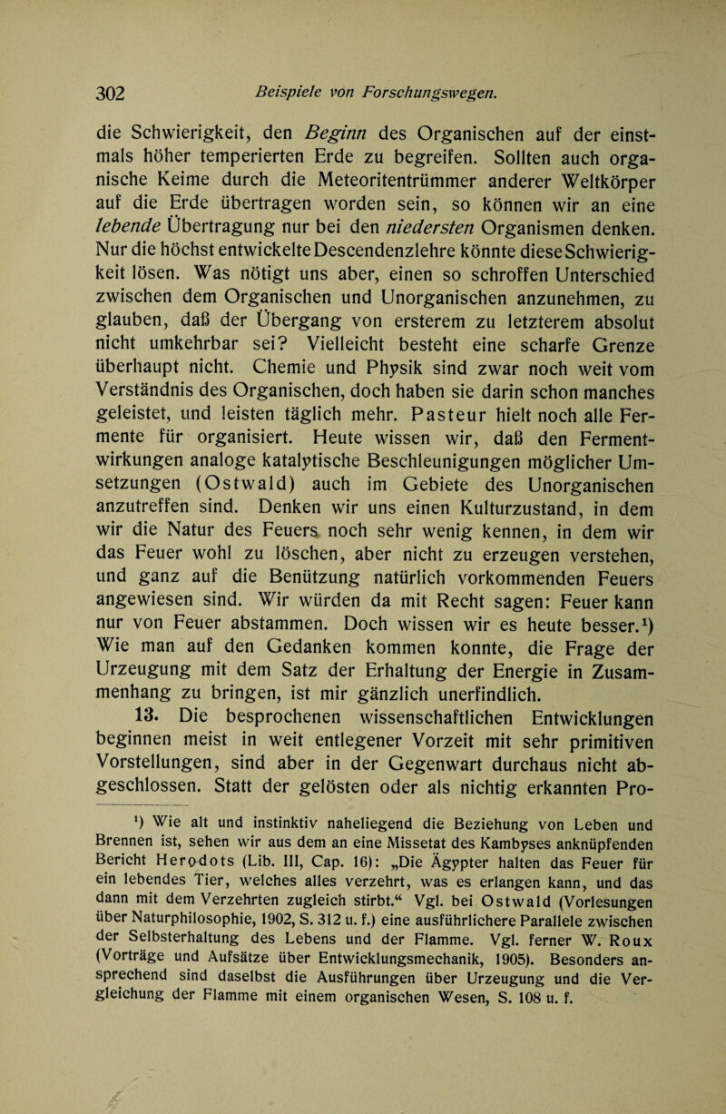 die Schwierigkeit, den Beginn des Organischen auf der einst¬ mals höher temperierten Erde zu begreifen. Sollten auch orga¬ nische Keime durch die Meteorätentrümmer anderer Weltkörper auf die Erde übertragen worden sein, so können wir an eine lebende Übertragung nur bei den niedersten Organismen denken. Nur die höchst entwickelte Descendenzlehre könnte diese Schwierig¬ keit lösen. Was nötigt uns aber, einen so schroffen Unterschied zwischen dem Organischen und Unorganischen anzunehmen, zu glauben, daß der Übergang von ersterem zu letzterem absolut nicht umkehrbar sei? Vielleicht besteht eine scharfe Grenze überhaupt nicht. Chemie und Physik sind zwar noch weit vom Verständnis des Organischen, doch haben sie darin schon manches geleistet, und leisten täglich mehr. Pasteur hielt noch alle Fer¬ mente für organisiert. Heute wissen wir, daß den Ferment¬ wirkungen analoge katalytische Beschleunigungen möglicher Um¬ setzungen (Ostwald) auch im Gebiete des Unorganischen anzutreffen sind. Denken wir uns einen Kulturzustand, in dem wir die Natur des Feuers noch sehr wenig kennen, in dem wir das Feuer wohl zu löschen, aber nicht zu erzeugen verstehen, und ganz auf die Benützung natürlich vorkommenden Feuers angewiesen sind. Wir würden da mit Recht sagen: Feuer kann nur von Feuer abstammen. Doch wissen wir es heute besser.1) Wie man auf den Gedanken kommen konnte, die Frage der Urzeugung mit dem Satz der Erhaltung der Energie in Zusam¬ menhang zu bringen, ist mir gänzlich unerfindlich. 13. Die besprochenen wissenschaftlichen Entwicklungen beginnen meist in weit entlegener Vorzeit mit sehr primitiven Vorstellungen, sind aber in der Gegenwart durchaus nicht ab¬ geschlossen. Statt der gelösten oder als nichtig erkannten Pro- *) Wie alt und instinktiv naheliegend die Beziehung von Leben und Brennen ist, sehen wir aus dem an eine Missetat des Kambyses anknüpfenden Bericht Herodots (Lib. III, Cap. 16): „Die Ägypter halten das Feuer für ein lebendes Tier, welches alles verzehrt, was es erlangen kann, und das dann mit dem Verzehrten zugleich stirbt.“ Vgl. bei Ostwald (Vorlesungen über Naturphilosophie, 1902, S. 312 u. f.) eine ausführlichere Parallele zwischen der Selbsterhaltung des Lebens und der Flamme. Vgl. ferner W. Roux (Vorträge und Aufsätze über Entwicklungsmechanik, 1905). Besonders an¬ sprechend sind daselbst die Ausführungen über Urzeugung und die Ver¬ gleichung der Flamme mit einem organischen Wesen, S. 108 u. f.
