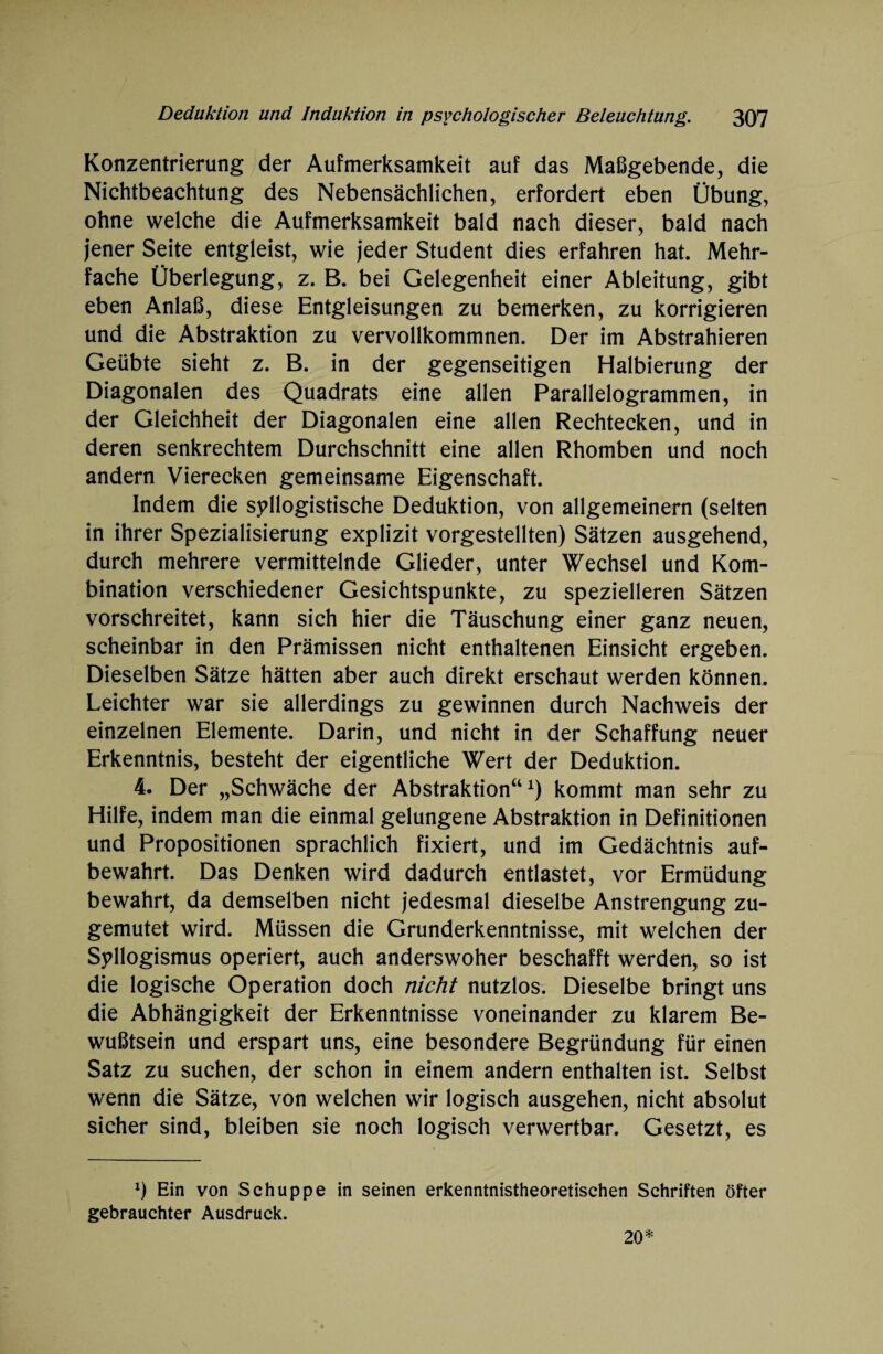 Konzentrierung der Aufmerksamkeit auf das Maßgebende, die Nichtbeachtung des Nebensächlichen, erfordert eben Übung, ohne welche die Aufmerksamkeit bald nach dieser, bald nach jener Seite entgleist, wie jeder Student dies erfahren hat. Mehr¬ fache Überlegung, z. B. bei Gelegenheit einer Ableitung, gibt eben Anlaß, diese Entgleisungen zu bemerken, zu korrigieren und die Abstraktion zu vervollkommnen. Der im Abstrahieren Geübte sieht z. B. in der gegenseitigen Halbierung der Diagonalen des Quadrats eine allen Parallelogrammen, in der Gleichheit der Diagonalen eine allen Rechtecken, und in deren senkrechtem Durchschnitt eine allen Rhomben und noch andern Vierecken gemeinsame Eigenschaft. Indem die syllogistische Deduktion, von allgemeinem (selten in ihrer Spezialisierung explizit vorgestellten) Sätzen ausgehend, durch mehrere vermittelnde Glieder, unter Wechsel und Kom¬ bination verschiedener Gesichtspunkte, zu spezielleren Sätzen vorschreitet, kann sich hier die Täuschung einer ganz neuen, scheinbar in den Prämissen nicht enthaltenen Einsicht ergeben. Dieselben Sätze hätten aber auch direkt erschaut werden können. Leichter war sie allerdings zu gewinnen durch Nachweis der einzelnen Elemente. Darin, und nicht in der Schaffung neuer Erkenntnis, besteht der eigentliche Wert der Deduktion. 4. Der „Schwäche der Abstraktion“x) kommt man sehr zu Hilfe, indem man die einmal gelungene Abstraktion in Definitionen und Propositionen sprachlich fixiert, und im Gedächtnis auf¬ bewahrt. Das Denken wird dadurch entlastet, vor Ermüdung bewahrt, da demselben nicht jedesmal dieselbe Anstrengung zu¬ gemutet wird. Müssen die Grunderkenntnisse, mit welchen der Syllogismus operiert, auch anderswoher beschafft werden, so ist die logische Operation doch nicht nutzlos. Dieselbe bringt uns die Abhängigkeit der Erkenntnisse voneinander zu klarem Be¬ wußtsein und erspart uns, eine besondere Begründung für einen Satz zu suchen, der schon in einem andern enthalten ist. Selbst wenn die Sätze, von welchen wir logisch ausgehen, nicht absolut sicher sind, bleiben sie noch logisch verwertbar. Gesetzt, es J) Ein von Schuppe in seinen erkenntnistheoretischen Schriften öfter gebrauchter Ausdruck. 20*