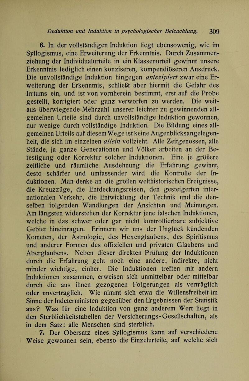 6. In der vollständigen Induktion liegt ebensowenig, wie im Syllogismus, eine Erweiterung der Erkenntnis. Durch Zusammen¬ ziehung der Individualurteile in ein Klassenurteil gewinnt unsere Erkenntnis lediglich einen konziseren, kompendiöseren Ausdruck. Die unvollständige Induktion hingegen antezipiert zwar eine Er¬ weiterung der Erkenntnis, schließt aber hiermit die Gefahr des Irrtums ein, und ist von vornherein bestimmt, erst auf die Probe gestellt, korrigiert oder ganz verworfen zu werden. Die weit¬ aus überwiegende Mehrzahl unserer leichter zu gewinnenden all¬ gemeinen Urteile sind durch unvollständige Induktion gewonnen, nur wenige durch vollständige Induktion. Die Bildung eines all¬ gemeinen Urteils auf diesem Wege ist keine Augenblicksangelegen¬ heit, die sich im einzelnen allein vollzieht. Alle Zeitgenossen, alle Stände, ja ganze Generationen und Völker arbeiten an der Be¬ festigung oder Korrektur solcher Induktionen. Eine je größere zeitliche und räumliche Ausdehnung die Erfahrung gewinnt, desto schärfer und umfassender wird die Kontrolle der In¬ duktionen. Man denke an die großen welthistorischen Ereignisse, die Kreuzzüge, die Entdeckungsreisen, den gesteigerten inter¬ nationalen Verkehr, die Entwicklung der Technik und die den¬ selben folgenden Wandlungen der Ansichten und Meinungen. Am längsten widerstehen der Korrektur jene falschen Induktionen, welche in das schwer oder gar nicht kontrollierbare subjektive Gebiet hineinragen. Erinnern wir uns der Unglück kündenden Kometen, der Astrologie, des Hexenglaubens, des Spiritismus und anderer Formen des offiziellen und privaten Glaubens und Aberglaubens. Neben dieser direkten Prüfung der Induktionen durch die Erfahrung geht noch eine andere, indirekte, nicht minder wichtige, einher. Die Induktionen treffen mit andern Induktionen zusammen, erweisen sich unmittelbar oder mittelbar durch die aus ihnen gezogenen Folgerungen als verträglich oder unverträglich. Wie nimmt sich etwa die Willensfreiheit im Sinne der Indeterministen gegenüber den Ergebnissen der Statistik aus? Was für eine Induktion von ganz anderem Wert liegt in den Sterblichkeitstabellen der Versicherungs-Gesellschaften, als in dem Satz: alle Menschen sind sterblich. 7. Der Obersatz eines Syllogismus kann auf verschiedene Weise gewonnen sein, ebenso die Einzelurteile, auf welche sich