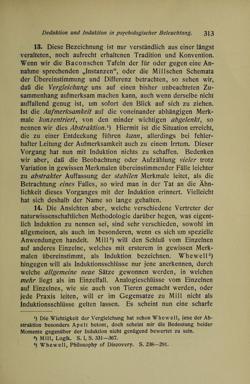 13. Diese Bezeichnung ist nur verständlich aus einer längst veralteten, noch aufrecht erhaltenen Tradition und Konvention. Wenn wir die Baconschen Tafeln der für oder gegen eine An¬ nahme sprechenden „Instanzen“, oder die Mil Ischen Schemata der Übereinstimmung und Differenz betrachten, so sehen wir, daß die Vergleichung uns auf einen bisher unbeachteten Zu¬ sammenhang aufmerksam machen kann, auch wenn derselbe nicht auffallend genug ist, um sofort den Blick auf sich zu ziehen. Ist die Aufmerksamkeit auf die voneinander abhängigen Merk¬ male konzentriert, von den minder wichtigen abgelenkt, so nennen wir dies Abstraktion.1) Hiermit ist die Situation erreicht, die zu einer Entdeckung führen kann, allerdings bei fehler¬ hafter Leitung der Aufmerksamkeit auch zu einem Irrtum. Dieser Vorgang hat nun mit Induktion nichts zu schaffen. Bedenken wir aber, daß die Beobachtung oder Aufzählung vieler trotz Variation in gewissen Merkmalen übereinstimmender Fälle leichter zu abstrakter Auffassung der stabilen Merkmale leitet, als die Betrachtung eines Falles, so wird man in der Tat an die Ähn¬ lichkeit dieses Vorganges mit der Induktion erinnert. Vielleicht hat sich deshalb der Name so lange gehalten. 14. Die Ansichten aber, welche verschiedene Vertreter der naturwissenschaftlichen Methodologie darüber hegen, was eigent¬ lich Induktion zu nennen sei, sind sehr verschieden, sowohl im allgemeinen, als auch im besonderen, wenn es sich um spezielle Anwendungen handelt. Mill2) will den Schluß vom Einzelnen auf anderes Einzelne, welches mit ersterem in gewissen Merk¬ malen übereinstimmt, als Induktion bezeichnen. Whewell3) hingegen will als Induktionsschlüsse nur jene anerkennen, durch welche allgemeine neue Sätze gewonnen werden, in welchen mehr liegt als im Einzelfall. Analogieschlüsse vom Einzelnen auf Einzelnes, wie sie auch von Tieren gemacht werden, oder jede Praxis leiten, will er im Gegensätze zu Mill nicht als Induktionsschlüsse gelten lassen. Es scheint nun eine scharfe *) Die Wichtigkeit der Vergleichung hat schon Whewell, jene der Ab¬ straktion besonders Apelt betont, doch scheint mir die Bedeutung beider Momente gegenüber der Induktion nicht genügend bewertet zu sein. 2) Mill, Logik. S. I, S. 331—367. 3) Whewell, Philosoph? of Discover?. S. 238—291.