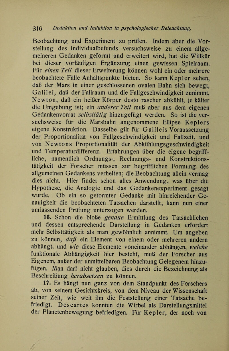 Beobachtung und Experiment zu prüfen. Indem aber die Vor¬ stellung des Individualbefunds versuchsweise zu einem allge¬ meineren Gedanken geformt und erweitert wird, hat die Willkür bei dieser vorläufigen Ergänzung einen gewissen Spielraum. Für einen Teil dieser Erweiterung können wohl ein oder mehrere beobachtete Fälle Anhaltspunkte bieten. So kann Kepler sehen, daß der Mars in einer geschlossenen ovalen Bahn sich bewegt, Galilei, daß der Fallraum und die Fallgeschwindigkeit zunimmt, Newton, daß ein heißer Körper desto rascher abkühlt, je kälter die Umgebung ist; ein anderer Teil muß aber aus dem eigenen Gedankenvorrat selbsttätig hinzugefügt werden. So ist die ver¬ suchsweise für die Marsbahn angenommene Ellipse Keplers eigene Konstruktion. Dasselbe gilt für Galileis Voraussetzung der Proportionalität von Fallgeschwindigkeit und Fallzeit, und von Newtons Proportionalität der Abkühlungsgeschwindigkeit und Temperaturdifferenz. Erfahrungen über die eigene begriff¬ liche, namentlich Ordnungs-, Rechnungs- und Konstruktions¬ tätigkeit der Forscher müssen zur begrifflichen Formung des allgemeinen Gedankens verhelfen; die Beobachtung allein vermag dies nicht. Hier findet schon alles Anwendung, was über die Hypothese, die Analogie und das Gedankenexperiment gesagt wurde. Ob ein so geformter Gedanke mit hinreichender Ge¬ nauigkeit die beobachteten Tatsachen darstellt, kann nun einer umfassenden Prüfung unterzogen werden. 16. Schon die bloße genaue Ermittlung des Tatsächlichen und dessen entsprechende Darstellung in Gedanken erfordert mehr Selbsttätigkeit als man gewöhnlich annimmt. Um angeben zu können, daß ein Element von einem oder mehreren andern abhängt, und wie diese Elemente voneinander abhängen, welche funktionale Abhängigkeit hier besteht, muß der Forscher aus Eigenem, außer der unmittelbaren Beobachtung Gelegenem hinzu¬ fügen. Man darf nicht glauben, dies durch die Bezeichnung als Beschreibung herabsetzen zu können. 17. Es hängt nun ganz von dem Standpunkt des Forschers ab, von seinem Gesichtskreis, von dem Niveau der Wissenschaft seiner Zeit, wie weit ihn die Feststellung einer Tatsache be¬ friedigt. Descartes konnten die Wirbel als Darstellungsmittel der Planetenbewegung befriedigen. Für Kepler, der noch von